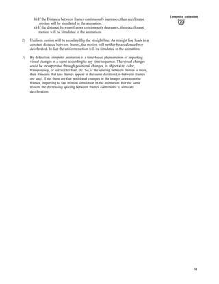 31
Computer Animation
b) If the Distance between frames continuously increases, then accelerated
motion will be simulated in the animation.
c) If the distance between frames continuously decreases, then decelerated
motion will be simulated in the animation.
2) Uniform motion will be simulated by the straight line. As straight line leads to a
constant distance between frames, the motion will neither be accelerated nor
decelerated. In fact the uniform motion will be simulated in the animation.
3) By definition computer animation is a time-based phenomenon of imparting
visual changes in a scene according to any time sequence. The visual changes
could be incorporated through positional changes, in object size, color,
transparency, or surface texture, etc. So, if the spacing between frames is more,
then it means that less frames appear in the same duration (in-between frames
are less). Thus there are fast positional changes in the images drawn on the
frames, imparting to fast motion simulation in the animation. For the same
reason, the decreasing spacing between frames contributes to simulate
deceleration.
 