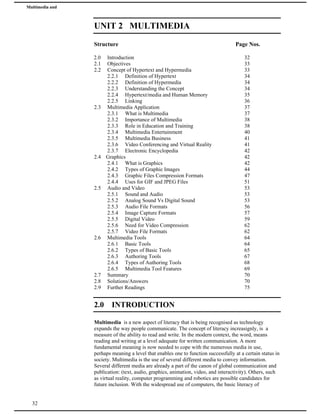 Multimedia and
Animation
UNIT 2 MULTIMEDIA
Structure Page Nos.
2.0 Introduction 32
2.1 Objectives 33
2.2 Concept of Hypertext and Hypermedia 33
2.2.1 Definition of Hypertext 34
2.2.2 Definition of Hypermedia 34
2.2.3 Understanding the Concept 34
2.2.4 Hypertext/media and Human Memory 35
2.2.5 Linking 36
2.3 Multimedia Application 37
2.3.1 What is Multimedia 37
2.3.2 Importance of Multimedia 38
2.3.3 Role in Education and Training 38
2.3.4 Multimedia Entertainment 40
2.3.5 Multimedia Business 41
2.3.6 Video Conferencing and Virtual Reality 41
2.3.7 Electronic Encyclopedia 42
2.4 Graphics 42
2.4.1 What is Graphics 42
2.4.2 Types of Graphic Images 44
2.4.3 Graphic Files Compression Formats 47
2.4.4 Uses for GIF and JPEG Files 51
2.5 Audio and Video 53
2.5.1 Sound and Audio 53
2.5.2 Analog Sound Vs Digital Sound 53
2.5.3 Audio File Formats 56
2.5.4 Image Capture Formats 57
2.5.5 Digital Video 59
2.5.6 Need for Video Compression 62
2.5.7 Video File Formats 62
2.6 Multimedia Tools 64
2.6.1 Basic Tools 64
2.6.2 Types of Basic Tools 65
2.6.3 Authoring Tools 67
2.6.4 Types of Authoring Tools 68
2.6.5 Multimedia Tool Features 69
2.7 Summary 70
2.8 Solutions/Answers 70
2.9 Further Readings 75
2.0 INTRODUCTION
Multimedia is a new aspect of literacy that is being recognised as technology
expands the way people communicate. The concept of literacy increasignly, is a
measure of the ability to read and write. In the modern context, the word, means
reading and writing at a level adequate for written communication. A more
fundamental meaning is now needed to cope with the numerous media in use,
perhaps meaning a level that enables one to function successfully at a certain status in
society. Multimedia is the use of several different media to convey information.
Several different media are already a part of the canon of global communication and
publication: (text, audio, graphics, animation, video, and interactivity). Others, such
as virtual reality, computer programming and robotics are possible candidates for
future inclusion. With the widespread use of computers, the basic literacy of
32
 