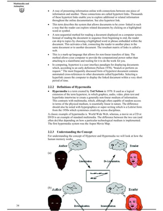 Multimedia and
Animation
A way of presenting information online with connections between one piece of
information and another. These connections are called hypertext links. Thousands
of these hypertext links enable you to explore additional or related information
throughout the online documentation. See also hypertext link.
This term describes the system that allows documents to be cross- linked in such
a way that the reader can explore related documents by clicking on a highlighted
word or symbol.
A non-sequential method for reading a document displayed on a computer screen.
Instead of reading the document in sequence from beginning to end, the reader
can skip to topics by choosing a highlighted word or phrase embedded within the
document. This activates a link, connecting the reader to another place in the
same document or to another document. The resultant matrix of links is called a
web.
This is a mark-up language that allows for non-linear transfers of data. The
method allows your computer to provide the computational power rather than
attaching to a mainframe and waiting for it to do the work for you.
In computing, hypertext is a user interface paradigm for displaying documents
which, according to an early definition (Nelson 1970), “branch or perform on
request.” The most frequently discussed form of hypertext document contains
automated cross-references to other documents called hyperlinks. Selecting a
hyperlink causes the computer to display the linked document within a very short
period of time.
2.2.2 Definitions of Hypermedia
Hypermedia is a term created by Ted Nelson in 1970. It used as a logical
extension of the term hypertext, in which graphics, audio, video, plain text and
hyperlinks intertwine to create a generally non-linear medium of information.
This contrasts with multimedia, which, although often capable of random access
in terms of the physical medium, is essentially linear in nature. The difference
should also be noted with hypergraphics or super-writing which is a Lettrist form
from the 1950s which systemises creativity across disciplines.
A classic example of hypermedia is World Wide Web, whereas, a movie on a CD or
DVD is an example of standard multimedia. The difference between the two can (and
often do) blur depending on how a particular technological medium is implemented.
The first hypermedia system was the Aspen Movie Map.
2.2.3 Understanding the Concept
For understanding the concept of Hypertext and Hypermedia we will look at how the
human memory works.
(a)
(b)
34
 