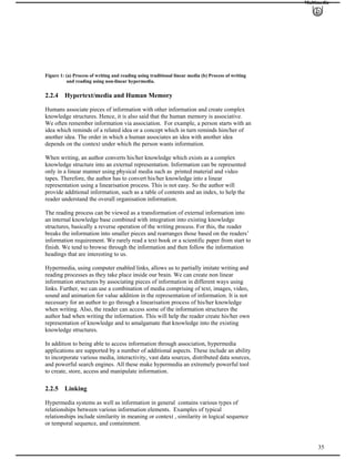 Multimedia
Figure 1: (a) Process of writing and reading using traditional linear media (b) Process of writing
and reading using non-linear hypermedia.
2.2.4 Hypertext/media and Human Memory
Humans associate pieces of information with other information and create complex
knowledge structures. Hence, it is also said that the human memory is associative.
We often remember information via association. For example, a person starts with an
idea which reminds of a related idea or a concept which in turn reminds him/her of
another idea. The order in which a human associates an idea with another idea
depends on the context under which the person wants information.
When writing, an author converts his/her knowledge which exists as a complex
knowledge structure into an external representation. Information can be represented
only in a linear manner using physical media such as printed material and video
tapes. Therefore, the author has to convert his/her knowledge into a linear
representation using a linearisation process. This is not easy. So the author will
provide additional information, such as a table of contents and an index, to help the
reader understand the overall organisation information.
The reading process can be viewed as a transformation of external information into
an internal knowledge base combined with integration into existing knowledge
structures, basically a reverse operation of the writing process. For this, the reader
breaks the information into smaller pieces and rearranges those based on the readers’
information requirement. We rarely read a text book or a scientific paper from start to
finish. We tend to browse through the information and then follow the information
headings that are interesting to us.
Hypermedia, using computer enabled links, allows us to partially imitate writing and
reading processes as they take place inside our brain. We can create non linear
information structures by associating pieces of information in different ways using
links. Further, we can use a combination of media comprising of text, images, video,
sound and animation for value addition in the representation of information. It is not
necessary for an author to go through a linearisation process of his/her knowledge
when writing. Also, the reader can access some of the information structures the
author had when writing the information. This will help the reader create his/her own
representation of knowledge and to amalgamate that knowledge into the existing
knowledge structures.
In addition to being able to access information through association, hypermedia
applications are supported by a number of additional aspects. These include an ability
to incorporate various media, interactivity, vast data sources, distributed data sources,
and powerful search engines. All these make hypermedia an extremely powerful tool
to create, store, access and manipulate information.
2.2.5 Linking
Hypermedia systems as well as information in general contains various types of
relationships between various information elements. Examples of typical
relationships include similarity in meaning or context , similarity in logical sequence
or temporal sequence, and containment.
35
 