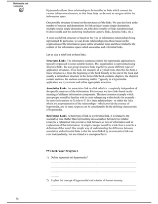 Multimedia and
Animation
Hypermedia allows these relationships to be installed as links which connect the
various information elements, so that these links can be used to navigate within the
information space.
One possible structure is based on the mechanics of the links. We can also look at the
number of sources and destinations for links (single-source single-destination,
multiple-source single-destination, etc.) the directionality of links (unidirectional,
bi-directional), and the anchoring mechanism (generic links, dynamic links, etc.).
A more useful link structure is based on the type of information relationships being
represented. In particular, we can divide relationships into those based on the
organisation of the information space called structural links and those related to the
content of the information space called associative and referential links.
Let us take a brief look at these links.
Structural Links: The information contained within the hypermedia application is
typically organised in some suitable fashion. This organisation is represented using
structural links. We can group structural links together to create different types of
application structures. If we look, for example, at a typical book, then this has both a
linear structure i.e. from the beginning of the book linearly to the end of the book and
usually a hierarchical structure in the form of the book contains chapters, the chapters
contain sections, the sections containing matter. Typically in a hypermedia
application we try to create and utilise appropriate structures.
Associative Links: An associative link is a link which is completely independent of
the specific structure of the information. For instance we have links based on the
meaning of different information components. The most common example which
most people would be familiar with is cross-referencing within books for example –
for more information on X refer to Y. It is these relationships - or rather the links
which are a representation of the relationships – which provide the essence of
hypermedia, and in many respects can be considered to be the defining characteristic
of hypermedia.
Referential Links: A third type of link is a referential link. It is related to the
associative link. Rather than representing an association between two related
concepts, a referential link provides a link between an item of information and an
explanation of that information. A simple example would be a link from a word to a
definition of that word. One simple way of understanding the difference between
associative and referential links is that the items linked by an associative link can
exist independently, but are related at a conceptual level.
Check Your Progress 1
1) Define hypertext and hypermedia?
……………………………………………………………………………………
……………………………………………………………………………………
……………………………………………………………………………………
………
36
2) Explain the concept of hypermedia/text in terms of human memory.
……………………………………………………………………………………
……………………………………………………………………………………
 
