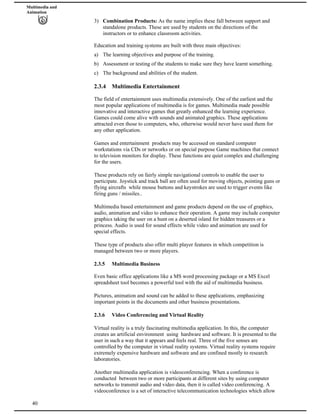 Multimedia and
Animation
3) Combination Products: As the name implies these fall between support and
standalone products. These are used by students on the directions of the
instructors or to enhance classroom activities.
Education and training systems are built with three main objectives:
a) The learning objectives and purpose of the training.
b) Assessment or testing of the students to make sure they have learnt something.
c) The background and abilities of the student.
2.3.4 Multimedia Entertainment
The field of entertainment uses multimedia extensively. One of the earliest and the
most popular applications of multimedia is for games. Multimedia made possible
innovative and interactive games that greatly enhanced the learning experience.
Games could come alive with sounds and animated graphics. These applications
attracted even those to computers, who, otherwise would never have used them for
any other application.
Games and entertainment products may be accessed on standard computer
workstations via CDs or networks or on special purpose Game machines that connect
to television monitors for display. These functions are quiet complex and challenging
for the users.
These products rely on fairly simple navigational controls to enable the user to
participate. Joystick and track ball are often used for moving objects, pointing guns or
flying aircrafts while mouse buttons and keystrokes are used to trigger events like
firing guns / missiles..
Multimedia based entertainment and game products depend on the use of graphics,
audio, animation and video to enhance their operation. A game may include computer
graphics taking the user on a hunt on a deserted island for hidden treasures or a
princess. Audio is used for sound effects while video and animation are used for
special effects.
These type of products also offer multi player features in which competition is
managed between two or more players.
2.3.5 Multimedia Business
Even basic office applications like a MS word processing package or a MS Excel
spreadsheet tool becomes a powerful tool with the aid of multimedia business.
Pictures, animation and sound can be added to these applications, emphasizing
important points in the documents and other business presentations.
2.3.6 Video Conferencing and Virtual Reality
Virtual reality is a truly fascinating multimedia application. In this, the computer
creates an artificial environment using hardware and software. It is presented to the
user in such a way that it appears and feels real. Three of the five senses are
controlled by the computer in virtual reality systems. Virtual reality systems require
extremely expensive hardware and software and are confined mostly to research
laboratories.
40
Another multimedia application is videoconferencing. When a conference is
conducted between two or more participants at different sites by using computer
networks to transmit audio and video data, then it is called video conferencing. A
videoconference is a set of interactive telecommunication technologies which allow
 