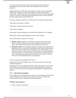Multimedia
two or more locations to interact via two-way video and audio transmissions
simultaneously. It has also been called visual collaboration and is a type of
groupware.
Digital compression of audio and video streams in real time is the core technology
behind video conferencing. Codec is the hardware or software that performs
compression . Compression rates of up to 1:500 can be achieved. The resulting digital
stream of 1's and 0's is subdivided into labelled packets, which are then transmitted
through a digital network usually ISDN or IP.
The other components required for a VTC(Video Tele Conference) system include:
Video input: video camera or webcam
Video output: computer monitor or television
Audio input: microphones
Audio output: usually loudspeakers associated with the display device or telephone
Data transfer: analog or digital telephone network, LAN or Internet
There are basically two kinds of VTC systems:
1) Desktop systems are add-ons to normal PC's, transforming them into VTC
devices. A range of different cameras and microphones can be used with the
board, which contains the necessary codec and transmission interfaces.
2) Dedicated systems have all required components packaged into a single piece of
equipment, usually a console with a high quality remote controlled video camera.
These cameras can be controlled from a distance to move left and right, tilt up
and down, and zoom. They are known as PTZ cameras. The console contains all
electrical interfaces, the control computer, and the software or hardware-based
codec. Omnidirectional microphones are connected to the console, as well as a
TV monitor with loudspeakers and/or a video projector.
There are several types of dedicated VTC devices.
Large group VTC are non-portable, large, more expensive devices used for large
rooms and auditoriums.
Small group VTC are non-portable or portable, smaller, less expensive devices used
for small meeting rooms. Individual VTC are usually portable devices, meant for
single users, have fixed cameras, microphones and loudspeakers integrated into the
console.
2.3.7 Electronic Encyclopedia
It is the application of multimedia for the creation of an encyclopedia with millions of
entries and hypertext cross references covering a wide variety of research and
refernece topics mainly for educational and training purposes.
Check Your Progress 2
41
1) What is interactive multimedia ?
……………………………………………………………………………………
……………………………………………………………………………………
……………………………………………………………………………………
 