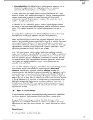 Multimedia
Desktop Publishing: Provides a full set of word-processing features as well as
fine control over placement of text and graphics, so that you can create
newsletters, advertisements, books, and other types of documents.
In general, applications that support graphics require a powerful CPU and a large
amount of memory. Many graphics applications—for example, computer animation
systems—require more computing power and hence, run only on powerful
workstations or specially designed graphics computers. The same is also true of
complex 3-D graphics applications.
In addition to the CPU and memory, graphics software requires a graphic monitor
and support for one of the many graphics standards. Most PC programs, for instance,
require VGA graphics. Sometimes this is inbuilt and sometimes it is an add on
feature.
The quality of most graphics devices is determined by their resolution—how many
points per square inch they can represent—and their colour capabilities.
Images have high information content, both in terms of information theory (i.e., the
number of bits required to represent images) and in terms of the meaning that images
can convey to the viewer. Because of the importance of images in any domain in
which complex information is displayed or manipulated, and also because of the high
expectations that consumers have of image quality, computer graphics have always
placed heavy demands on computer hardware and software.
In the 1960s early computer graphics systems used vector graphics to construct
images out of straight line segments, which were combined for display on specialised
computer video monitors. Vector graphics is economical in its use of memory, as an
entire line segment is specified simply by the coordinates of its endpoints. However,
it is inappropriate for highly realistic images, since most images have at least some
curved edges, and using all straight lines to draw curved objects results in a
noticeable “stair-step” effect.
In the late 1970s and '80s raster graphics, derived from television technology, became
more common, though was still limited to expensive graphics workstation
computers. Raster graphics represents images by “bit maps” stored in the
computer’s memory and displayed on a screen composed of tiny pixels. Each pixel is
represented by one or more memory bits. One bit per pixel suffices for black-and-
white images, while four bits per pixel specify a 16-step gray-scale image. Eight bits
per pixel specifies an image with 256 colour levels; the so-called “true color” requires
24 bits per pixel (specifying more than 16 million colours). At that resolution, or bit
depth, a full-screen image requires several megabytes (millions of bytes; 8 bits = 1
byte) of memory. Since the 1990s, raster graphics has become ubiquitous, personal
computers are now commonly equipped with dedicated video memory for holding
high-resolution bit maps.
2.4.2 Types of Graphic Images
Graphic images that have been processed by a computer can usually be divided into
two distinct categories. Such images are either bitmap files or vector graphics
As a general rule, scanned images are bitmap files while drawings made in
applications like Corel Draw or Illustrator are saved as vector graphics. But images
between these two data types can be converted and it is even possible to mix them in
a file.
Bitmap Graphics
43
The information below describes bitmap data.
 