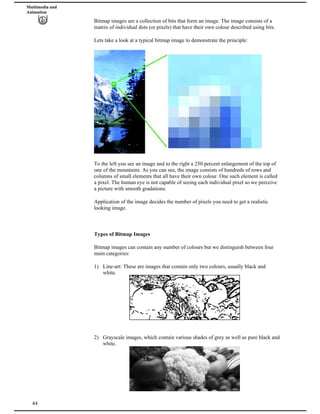 Multimedia and
Animation
Bitmap images are a collection of bits that form an image. The image consists of a
matrix of individual dots (or pixels) that have their own colour described using bits.
Lets take a look at a typical bitmap image to demonstrate the principle:
To the left you see an image and to the right a 250 percent enlargement of the top of
one of the mountains. As you can see, the image consists of hundreds of rows and
columns of small elements that all have their own colour. One such element is called
a pixel. The human eye is not capable of seeing each individual pixel so we perceive
a picture with smooth gradations.
Application of the image decides the number of pixels you need to get a realistic
looking image.
Types of Bitmap Images
Bitmap images can contain any number of colours but we distinguish between four
main categories:
1) Line-art: These are images that contain only two colours, usually black and
white.
2) Grayscale images, which contain various shades of grey as well as pure black and
white.
44
 
