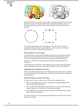 Multimedia and
Animation
Each individual line is made up a large number of small lines that interconnect a large
number of or, just a few control points that are connected using Bezier curves. It is
this latter method that generates the best results and that is used by most drawing
programs.
This drawing demonstrates the two principles. To the left a circle is formed by
connecting a number of points using straight lines. To the right, you see the same
circle that is now drawn using 4 points (nodes) only.
Characteristics of vector drawings
Vector drawings are usually pretty small files because they contain only data about
the bezier curves that form the drawing. The EPS-file format that is often used to
store vector drawings includes a bitmap preview image along the Bezier data.
The file size of this preview image is usually larger than the actual bezier data
themselves.
Vector drawings can usually be scaled without any loss in quality. This makes them
ideal for company logo's, maps or other objects that have to be resized frequently.
Applications that can Handle Vector Data
There are hundreds of applications on the market that can be used to create or modify
vector data. In prepress, Adobe Illustrator, Corel Draw and Macromedia Freehand are
the most popular.
File Formats that are used for Vector Data
This data can be saved in a wide variety of file formats. Among these are:
EPS: the most popular file format to exchange vector drawings although EPS-
files can also contain bitmap data.
PDF: versatile file format that can contain just about any type of data including
complete pages, not yet widely used to exchange just images.
PICT: file format that can contain both bitmap and vector data but that is mainly
used on Macintosh computers.
46
It is often necessary to convert images from bitmap data to vector data or back. Some
possible uses include:
 