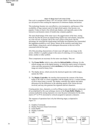 Raster Graphics and
Clipping
Figure 12: Raster Scan Cycle S-start, E-End
One cycle is completed in about 1/30th
of a second, which is faster than the human
eye can perceive-thus creating the impression of continuous display and motion.
This technology became very cost-effective, even inexpensive, and because of the
availability of large memory and of its high refresh speed, it has become very
popular. It takes us back to the refresh-type displays, and especially caters to the
interactive and dynamic nature of modern-day computer graphics.
The main disadvantage of the raster scan is the jagged nature of the lines, arising
from the fact that the pixels are aligned along regular rows and columns, and points
on a line will not, in general, fall on the exact centres of the pixels. But the
advantages far outweigh this disadvantage and further developments have diminished
this jaggedness problem as well. Hence, almost all the monitors used today have
raster display, using pixels, and all subsequent discussions in this text will be
concerned with this last type.
All of the preceding characteristics of raster scan will apply to any image on the
screen, whether it is graphics proper in the sense of a drawing, or it is a character
(letter, number or other symbol).
Three components are necessary for the raster scan display. They are:
1) The Frame Buffer which is also called the Refresh Buffer or Bitmap. It is the
refresh storage area in the digital memory, in which the matrix (array) of intensity
values and other parameters (called attributes) of all the pixels making up the
image are stored in binary form.
2) The display device, which converts the electrical signals into visible images,
namely the VDU.
3) The Display Controller, the interface that transmits the contents of the frame
buffer to the VDU in a form compatible with the display device, a certain number
of (30 or more) times a second. The display controller also adjusts and makes
allowances for the differences in the operating speeds of the various devices
involved, and may also generate line segments and text characters.
Creating points, lines, characters, as well as filling in areas with shades or colours are
all accomplished by this scan technique, known as the Frame Buffer Display. A
common method for storing characters is to store the pixel information for the entire
matrix (5*7 to 9*14, horizontal to vertical) assigned to represent a character.
The sequence of operations here is by the following stages, as depicted in
Figure 13.
1) Graphics Commands
2) Display Processor (Scan Conversion)
3) Frame Buffer
4) Display Controller
5) VDU
Host CPU
Graphics
Commands
Display
Processor
(Scan
Conversion
Frame
Buffer
Display
Controller
Visual
Display
Unit
34
 