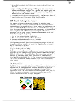 Multimedia
Vector drawings often have to be converted to bitmaps if they will be used on a
web page.
If you scan a logo, it is a bitmap image but if it is going to be resized time and
again depending upon its application then, it becomes more practical to have that
logo as a vector drawing so its file size is smaller and you can change the size
without worrying about any loss in quality.
Vector drawings are sometimes too complicated for a RIP to be output on film or
plate. Sometimes converting them to bitmap simplifies the file.
2.4.3 Graphic File Compression Formats
Web graphics are by necessity compressed because of the bandwidth issues
surrounding networked delivery of information and because image files contain so
much information. File format is the specific format in which the image is saved. The
format is identified by the three-letter extension at the end of the file name. Every
format has its own characteristics, advantages and disadvantages. By defining the file
format it may be possible to determine the number of pixels and additional
information. Each file format will have a reference to the numbers of bits per pixel
that the format is capable of supporting
1 bit per pixel refers to an image with 2 colours
4 bit per pixel refers to an image with up to 16 colours
Similarly 24 bits per pixel refers to 16,777,216 colours
Different graphic file formats employ varying compression schemes, and some are
designed to work better than others for certain types of graphics. The two primary
Web file formats are GIF and JPEG.
Graphic Interchange Format (GIF)
The Graphic Interchange Format is an efficient means to transmit images across data
networks. In the early 1990s the original designers of the World Wide Web adopted
GIF for its efficiency and widespread familiarity. The overwhelming majority of
images on the Web are now in GIF format, and virtually all Web browsers that
support graphics can display GIF files. GIF files incorporate a compression scheme to
keep file sizes at a minimum, and they are limited to 8-bit (256 or fewer colours)
colour palettes.
GIF File Compression
The GIF file format uses a relatively basic form of file compression that squeezes out
inefficiencies in the data storage without losing data or distorting the image. The
LZW compression scheme is best at compressing images with large fields of
homogeneous colour. LZW is the compression scheme used in GIF format. It is less
efficient at compressing complicated pictures with many colours and complex
textures as illustrated below with the help of two graphics.
47
 