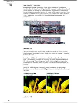 Multimedia and
Animation
Improving GIF Compression
Characteristics of LZW compression can be used to improve its efficiency and
thereby reduce the size of your GIF graphics. The strategy is to reduce the number of
colours in your GIF image to the minimum number necessary and to remove stray
colours that are not required to represent the image. A GIF graphic cannot have more
than 256 colors but it can have fewer colours, down to a minimum of two (black and
white). Images with fewer colours will compress more efficiently under LZW
compression.
Interlaced GIF
The conventional i.e. non-interlaced GIF graphic downloads one line of pixels at a
time from top to bottom, and browsers display each line of the image as it gradually
builds on the screen.
In interlaced GIF files the image data is stored in a format that allows browsers to
build a low-resolution version of the full-sized GIF picture on the screen while the
file is downloading. The most important benefit of interlacing is that it gives the
reader a preview of the full area of the picture while the picture downloads into the
browser.
Interlacing is best for larger GIF images such as illustrations and photographs.
Interlacing is a poor choice for small GIF graphics such as navigation bars, buttons,
and icons.
48
Animated GIF
 