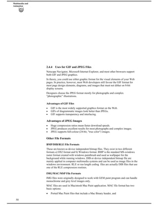 Multimedia and
Animation
2.4.4 Uses for GIF and JPEG Files
Netscape Navigator, Microsoft Internet Explorer, and most other browsers support
both GIF and JPEG graphics.
In theory, you could use either graphic format for the visual elements of your Web
pages. In practice, however, most Web developers still favour the GIF format for
most page design elements, diagrams, and images that must not dither on 8-bit
display screens.
Designers choose the JPEG format mostly for photographs and complex
“photographic” illustrations.
Advantages of GIF Files
GIF is the most widely supported graphics format on the Web.
GIFs of diagrammatic images look better than JPEGs.
GIF supports transparency and interlacing.
Advantages of JPEG Images
Huge compression ratios mean faster download speeds.
JPEG produces excellent results for most photographs and complex images.
JPEG supports full-colour (24-bit, "true color") images.
Other File Formats
BMP/DIB/RLE File Formats
These are known as device independent bitmap files. They exist in two different
formats a) OS2 format and b) Windows format. BMP is the standard MS-windows
raster format created with windows paintbrush and used as wallpaper for the
background while running windows. DIB or device independent bitmap file are
mainly applied in computer multimedia systems and can be used as image files in the
windows environment. RLE or run length coding files are actually DIB files that use
one of the RLE compression routines.
IMG/MAC/MSP File Formats
IMG files were originally designed to work with GEM paint program and can handle
monochrome and grey level images only.
MAC files are used in Macintosh Mac Paint application. MAC file format has two
basic options:
50
Ported Mac Paint files that include a Mac Binary header, and
 