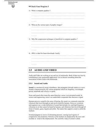Multimedia and
Animation
Check Your Progress 3
1) What is computer graphics ?
……………………………………………………………………………………
……………………………………………………………………………………
……………………………………………………………………………………
………
2) What are the various types of graphic images?
……………………………………………………………………………………
……………………………………………………………………………………
……………………………………………………………………………………
………
3) Why file compression techniques is beneficial in computer graphics ?
……………………………………………………………………………………
……………………………………………………………………………………
……………………………………………………………………………………
………
4) JPEG is ideal for faster downloads. Justify.
……………………………………………………………………………………
……………………………………………………………………………………
……………………………………………………………………………………
………
2.5 AUDIO AND VIDEO
Audio and Video are working as ear and eye of multimedia. Both of them are heavily
contributing to any multimedia application. Let us discuss something about the
association of these fields with multimeida.
2.5.1 Sound and Audio
Sound is a mechanical energy disturbance that propagates through matter as a wave.
Sound is characterised by the various properties which are frequency, wavelength,
period, amplitude and velocity or speed.
Noise and sound often mean the same thing but a noise is an unwanted sound. In
science and engineering, noise is an undesirable component that obscures a signal.
Humans perceive sound by the sense of hearing. By sound, we commonly mean the
vibrations that travel through air and can be heard by humans. However, scientists
and engineers use a wider definition of sound that includes low and high frequency
vibrations in air that cannot be heard by humans, and vibrations that travel through all
forms of matter, gases, liquids and solids. The matter that supports sound is called the
medium.
52
Sound propagates as waves of alternating pressure, causing local regions of
compression and rarefaction. Particles in the medium are displaced by the wave and
oscillate as result of the displacement. The scientific study of sound is called
 