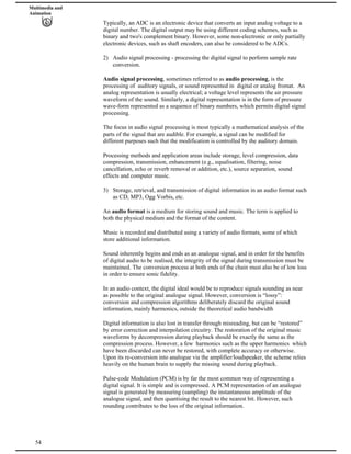 Multimedia and
Animation
Typically, an ADC is an electronic device that converts an input analog voltage to a
digital number. The digital output may be using different coding schemes, such as
binary and two's complement binary. However, some non-electronic or only partially
electronic devices, such as shaft encoders, can also be considered to be ADCs.
2) Audio signal processing - processing the digital signal to perform sample rate
conversion.
Audio signal processing, sometimes referred to as audio processing, is the
processing of auditory signals, or sound represented in digital or analog fromat. An
analog representation is usually electrical; a voltage level represents the air pressure
waveform of the sound. Similarly, a digital representation is in the form of pressure
wave-form represented as a sequence of binary numbers, which permits digital signal
processing.
The focus in audio signal processing is most typically a mathematical analysis of the
parts of the signal that are audible. For example, a signal can be modified for
different purposes such that the modification is controlled by the auditory domain.
Processing methods and application areas include storage, level compression, data
compression, transmission, enhancement (e.g., equalisation, filtering, noise
cancellation, echo or reverb removal or addition, etc.), source separation, sound
effects and computer music.
3) Storage, retrieval, and transmission of digital information in an audio format such
as CD, MP3, Ogg Vorbis, etc.
An audio format is a medium for storing sound and music. The term is applied to
both the physical medium and the format of the content.
Music is recorded and distributed using a variety of audio formats, some of which
store additional information.
Sound inherently begins and ends as an analogue signal, and in order for the benefits
of digital audio to be realised, the integrity of the signal during transmission must be
maintained. The conversion process at both ends of the chain must also be of low loss
in order to ensure sonic fidelity.
In an audio context, the digital ideal would be to reproduce signals sounding as near
as possible to the original analogue signal. However, conversion is “lossy”:
conversion and compression algorithms deliberately discard the original sound
information, mainly harmonics, outside the theoretical audio bandwidth
Digital information is also lost in transfer through misreading, but can be “restored”
by error correction and interpolation circuitry. The restoration of the original music
waveforms by decompression during playback should be exactly the same as the
compression process. However, a few harmonics such as the upper harmonics which
have been discarded can never be restored, with complete accuracy or otherwise.
Upon its re-conversion into analogue via the amplifier/loudspeaker, the scheme relies
heavily on the human brain to supply the missing sound during playback.
54
Pulse-code Modulation (PCM) is by far the most common way of representing a
digital signal. It is simple and is compressed. A PCM representation of an analogue
signal is generated by measuring (sampling) the instantaneous amplitude of the
analogue signal, and then quantising the result to the nearest bit. However, such
rounding contributes to the loss of the original information.
 
