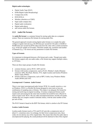 Multimedia
Digital audio technologies
Digital Audio Tape (DAT)
DAB (Digital Audio Broadcasting)
Compact disc (CD)
DVD DVD-A
Minidisc (obsolete as of 2005)
Super audio compact disc
Digital audio workstation
Digital audio player
and various audio file formats
2.5.3 Audio File Formats
An audio file format is a container format for storing audio data on a computer
system. There are numerous file formats for storing audio files.
The general approach towards storing digital audio formats is to sample the audio
voltage in regular intervals (e.g. 44,100 times per second for CD audio or 48,000 or
96,000 times per second for DVD video) and store the value with a certain resolution
(e.g. 16 bits per sample in CD audio). Therefore sample rate, resolution and number
of channels (e.g. 2 for stereo) are key parameters in audio file formats.
Types of Formats
It is important to distinguish between a file format and a codec. Though most audio
file formats support only one audio codec, a file format may support multiple codecs,
as AVI does.
There are three major groups of audio file formats:
common formats, such as WAV, AIFF and AU.
formats with lossless compression, such as FLAC, Monkey's Audio (filename
extension APE), WavPack, Shorten, TTA, Apple Lossless and lossless Windows
Media Audio (WMA).
formats with lossy compression, such as MP3, Vorbis, lossy Windows Media
Audio (WMA) and AAC.
Uncompressed / Common Audio Format
There is one major uncompressed audio format: PCM. It is usually stored as a .wav
on Windows. WAV is a flexible file format designed to store more or less any
combination of sampling rates or bitrates. This makes it an adequate file format for
storing and archiving an original recording. A lossless compressed format would
require more processing for the same time recorded, but would be more efficient in
terms of space used. WAV, like any other uncompressed format, encodes all sounds,
whether they are complex sounds or absolute silence, with the same number of bits
per unit of time.
The WAV format is based on the RIFF file format, which is similar to the IFF format.
Lossless Audio Formats
55
Lossless audio formats (such as TTA and FLAC) provide a compression ratio of
about 2:1, sometimes more. In exchange, for their lower compression ratio, these
codecs do not destroy any of the original data. This means that when the audio data is
uncompressed for playing, the sound produced will be identical to that of the original
 
