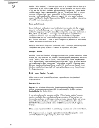 Multimedia and
Animation
sample. Taking the free TTA lossless audio codec as an example, one can store up to
20 audio CDs on one single DVD-R, without any loss of quality. The negative aspect
of this was that this DVD would not only require a DVD reader but a system which
could decode the chosen codec as well for playing. This will most likely be a home
computer. Although these codecs are available for free, one important aspect of
choosing a lossless audio codec is hardware support. It is in the area of hardware
support that FLAC is ahead of the competition. FLAC is supported by a wide variety
of portable audio playback devices.
Lossy Audio Formats
Lossy file formats are based on sound models that remove audio data that humans
cannot or can hardly hear, e.g. a low volume sound after a big volume sound. MP3
and Vorbis are popular examples. One of the most popular lossy audio file formats is
MP3, which uses the MPEG-1 audio layer 3 codec to provide acceptable lossy
compression for music files. The compression is about 10:1 as compared to
uncompressed WAV files (in a standard compression scheme), therefore, a CD with
MP3 files can store about 11 hours of music, compared to 74 minutes of the standard
CDDA, which uses uncompressed PCM.
There are many newer lossy audio formats and codecs claiming to achieve improved
compression and quality over MP3. Vorbis is an unpatented, free codec.
Multiple Channels
Since the 1990s, movie theatres have upgraded their sound systems to surround sound
systems that carry more than two channels. The most popular examples are Advanced
Audio Coding or AAC (used by Apple’s iTunes) and Dolby Digital, also known as
AC-3. Both codecs are copyrighted and encoders/decoders cannot be offered without
paying a licence fee. Less common are Vorbis and the recent MP3-Surround codec.
The most popular multi-channel format is called 5.1, with 5 normal channels (front
left, front middle, front right, back left, back right) and a subwoofer channel to carry
low frequencies only.
2.5.4 Image Capture Formats
Video cameras come in two different image capture formats: interlaced and
progressive scan.
Interlaced Scan
Interlace is a technique of improving the picture quality of a video transmission
without consuming any extra bandwidth. It was invented by the RCA engineer
Randall Ballard in the late 1920s .
It was universally used in television until the 1970s, when the needs of computer
monitors resulted in the reintroduction of progressive scan. While interlace can
improve the resolution of still images, on the downside, it causes flicker and various
kinds of distortion. Interlace is still used for all standard definition TVs, and the
1080i HDTV broadcast standard, but not for LCD, micromirror (DLP, or plasma
displays).
These devices require some form of deinterlacing which can add to the cost of the set.
56
With progressive scan, an image is captured, transmitted and displayed in a path
similar to the text on a page: line by line, from top to bottom.
 