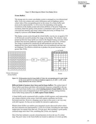 Introduction to
Computer Graphics
Figure 13: Block diagram of Raster Scan Display Device
Frame Buffers
The storage area in a raster scan display system is arranged as a two-dimensional
table. Every row-column entry stores information such as brightness and/or
colour value of the corresponding pixel on the screen. In a frame buffer each
pixel can be represented by 1 to 24 or more bits depending on the quality
(resolution) of the display system and certain attributes of the pixel. Higher the
resolution, better the quality of the pictures. Commands to plot a point or line are
converted into intensity and colour values of the pixel array or bitmap of an
image by a process called Scan Conversion.
The display system cycles through the refresh buffer, row-by-row at speeds of 30
or 60 times per second to produce the image on the display. The intensity values
picked up from the frame buffer are routed to the Digital/Analog converter which
produces the necessary deflection signals to generate the raster scan. A flicker-
free image is produced by interlacing all odd-numbered scan lines that are
displayed first from, top to bottom and then, all even-numbered scan lines that
are displayed. The effective refresh rate to produce the picture becomes much
greater than 30 Hz.
DC DAC
bright
ScreenPicture Information
(Frame Buffer)
1 1 1 1 1 1 1
1 0 0 0 0 0 0
1 0 0 0 0 0 0
1 0 0 0 0 0 0
1 0 0 1 0 0 0
1 0 0 0 0 0 0
1 0 0 0 0 0 0
1 0 0 0 0 0 0
1 0 0 1 0 1 0
1 0 0 0 0 0 0
Figure 14: If information stored in frame buffer is 1 then, the corresponding pixel is made bright
on the screen and if it is zero then no brightness appears i.e., 0›off; 1 › ON so the
image obtained on the screen is discrete.
Different kinds of memory have been used in frame buffers: The earliest type of
frame buffers used drums and disks with rotational frequency compatible to the rate
of refresh. Such frame buffers were called rotating-memory frame buffers. But the
relatively lower costs of integrated-circuit shift registers saw the rotating-memory
frame buffer being replaced by the shift-register frame buffers.
A frame buffer can be constructed with a number of shift registers, each representing
one column of pixels on the screen. Each shift register contributes one bit per
horizontal scan line. However, changing a given spot on the screen is not very easy
with shift registers. So they are not suitable for interactive applications.
Modern frame buffers use random-scan integrated circuits (discussed earlier) where
the pixel intensities are represented by 1,2,4,8,16 or 24 bits. Encoding text and simple
images does not require more than say, 8 bit per pixel. But to produce a good quality
coloured image more than 8 bits, something like 24 bits, are required.
One of the best methods to encode coloured pictures involves the use of a colour
map. The pixel values in the frame buffer are treated as addresses of a look-up-table,
35
 