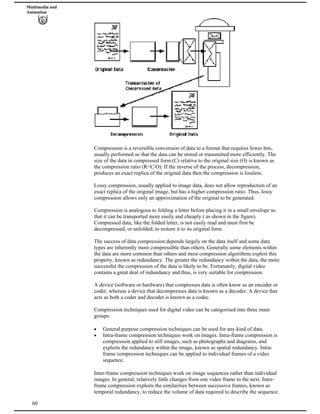 Multimedia and
Animation
Compression is a reversible conversion of data to a format that requires fewer bits,
usually performed so that the data can be stored or transmitted more efficiently. The
size of the data in compressed form (C) relative to the original size (O) is known as
the compression ratio (R=C/O). If the inverse of the process, decompression,
produces an exact replica of the original data then the compression is lossless.
Lossy compression, usually applied to image data, does not allow reproduction of an
exact replica of the original image, but has a higher compression ratio. Thus, lossy
compression allows only an approximation of the original to be generated.
Compression is analogous to folding a letter before placing it in a small envelope so
that it can be transported more easily and cheaply ( as shown in the figure).
Compressed data, like the folded letter, is not easily read and must first be
decompressed, or unfolded, to restore it to its original form.
The success of data compression depends largely on the data itself and some data
types are inherently more compressible than others. Generally some elements within
the data are more common than others and most compression algorithms exploit this
property, known as redundancy. The greater the redundancy within the data, the more
successful the compression of the data is likely to be. Fortunately, digital video
contains a great deal of redundancy and thus, is very suitable for compression.
A device (software or hardware) that compresses data is often know as an encoder or
coder, whereas a device that decompresses data is known as a decoder. A device that
acts as both a coder and decoder is known as a codec.
Compression techniques used for digital video can be categorised into three main
groups:
General purpose compression techniques can be used for any kind of data.
Intra-frame compression techniques work on images. Intra-frame compression is
compression applied to still images, such as photographs and diagrams, and
exploits the redundancy within the image, known as spatial redundancy. Intra-
frame compression techniques can be applied to individual frames of a video
sequence.
60
Inter-frame compression techniques work on image sequences rather than individual
images. In general, relatively little changes from one video frame to the next. Inter-
frame compression exploits the similarities between successive frames, known as
temporal redundancy, to reduce the volume of data required to describe the sequence.
 
