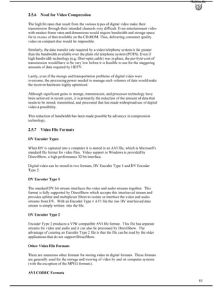 Multimedia
2.5.6 Need for Video Compression
The high bit rates that result from the various types of digital video make their
transmission through their intended channels very difficult. Even entertainment video
with modest frame rates and dimensions would require bandwidth and storage space
far in excess of that available on the CD-ROM. Thus, delivering consumer quality
video on compact disc would be impossible.
Similarly, the data transfer rate required by a video telephony system is far greater
than the bandwidth available over the plain old telephone system (POTS). Even if
high bandwidth technology (e.g. fiber-optic cable) was in place, the per-byte-cost of
transmission would have to be very low before it is feasible to use for the staggering
amounts of data required by HDTV.
Lastly, even if the storage and transportation problems of digital video were
overcome, the processing power needed to manage such volumes of data would make
the receiver hardware highly optimized.
Although significant gains in storage, transmission, and processor technology have
been achieved in recent years, it is primarily the reduction of the amount of data that
needs to be stored, transmitted, and processed that has made widespread use of digital
video a possibility.
This reduction of bandwidth has been made possible by advances in compression
technology.
2.5.7 Video File Formats
DV Encoder Types
When DV is captured into a computer it is stored in an AVI file, which is Microsoft's
standard file format for video files. Video support in Windows is provided by
DirectShow, a high performance 32 bit interface.
Digital video can be stored in two formats, DV Encoder Type 1 and DV Encoder
Type 2.
DV Encoder Type 1
The standard DV bit stream interfaces the video and audio streams together. This
format is fully supported by DirectShow which accepts this interleaved stream and
provides splitter and multiplexer filters to isolate or interlace the video and audio
streams from DV. With an Encoder Type 1 AVI file the raw DV interleaved data
stream is simply written into the file.
DV Encoder Type 2
Encoder Type 2 produces a VfW compatible AVI file format. This file has separate
streams for video and audio and it can also be processed by DirectShow. The
advantage of creating an Encoder Type 2 file is that the file can be read by the older
applications that do not support DirectShow.
Other Video File Formats
There are numerous other formats for storing video in digital formats. These formats
are generally used for the storage and viewing of video by and on computer systems
(with the exception of the MPEG formats).
61
AVI CODEC Formats
 