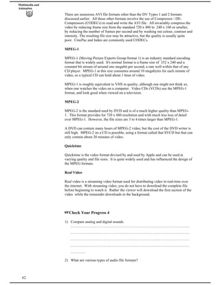 Multimedia and
Animation
There are numerous AVI file formats other than the DV Types 1 and 2 formats
discussed earlier. All these other formats involve the use of Compressor / DE-
Compressors (CODECs) to read and write the AVI file. All invariably compress the
video by reducing frame size from the standard 720 x 480 to 240 x 160 or smaller,
by reducing the number of frames per second and by washing out colour, contrast and
intensity. The resulting file size may be attractive, but the quality is usually quite
poor. CinePac and Indeo are commonly used CODECs.
MPEG-1
MPEG-1 (Moving Picture Experts Group format 1) is an industry standard encoding
format that is widely used. It's normal format is a frame size of 352 x 240 and a
constant bit stream of around one megabit per second, a rate well within that of any
CD player. MPEG-1 at this size consumes around 10 megabytes for each minute of
video, so a typical CD can hold about 1 hour of video.
MPEG-1 is roughly equivalent to VHS in quality, although one might not think so,
when one watches the video on a computer. Video CDs (VCDs) use the MPEG-1
format, and look good when viewed on a television.
MPEG-2
MPEG-2 is the standard used by DVD and is of a much higher quality than MPEG-
1. This format provides for 720 x 480 resolution and with much less loss of detail
over MPEG-1. However, the file sizes are 3 to 4 times larger than MPEG-1.
A DVD can contain many hours of MPEG-2 video, but the cost of the DVD writer is
still high. MPEG-2 on a CD is possible, using a format called that SVCD but that can
only contain about 20 minutes of video.
Quicktime
Quicktime is the video format devised by and used by Apple and can be used at
varying quality and file sizes. It is quite widely used and has influenced the design of
the MPEG formats.
Real Video
Real video is a streaming video format used for distributing video in real-time over
the internet. With streaming video, you do not have to download the complete file
before beginning to watch it. Rather the viewer will download the first section of the
video while the remainder downloads in the background.
Check Your Progress 4
1) Compare analog and digital sounds.
……………………………………………………………………………………
……………………………………………………………………………………
……………………………………………………………………………………
……………………………………………………………………………………
…………
62
2) What are various types of audio file formats?
 