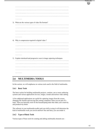 Multimedia
……………………………………………………………………………………
…………….………………………………………………………………
……………..……………………………………………………………………
……………………………………………………………………………………
…………
3) What are the various types of video file formats?
……………………………………………………………………………………
………….…………………………………………………………………
……………..……………………………………………………………………
……………………………………………………………………………………
…………
4) Why is compression required in digital video ?
……………………………………………………………………………………
………….…………………………………………………………………
……………..……………………………………………………………………
……………………………………………………………………………………
…………
5) Explain interlaced and progressive scan in image capturing techniques.
……………………………………………………………………………………
………….…………………………………………………………………
……………..……………………………………………………………………
……………………………………………………………………………………
…………
2.6 MULTIMEDIA TOOLS
In this section, we will emphasise on various tools used in the field of multimedia.
2.6.1 Basic Tools
The basic toolset for building multimedia projects, contains, one or more authoring
systems and various applications for text, images, sounds and motion video editing.
A few additional applications are useful for capturing images from the screen,
changing file formats and moving files among computers when you are part of a
team. These are basically tools for the housekeeping tasks that make your creativity
and productivity better.
The software in your multimedia toolkit and your skill at using it will determine the
kind of multimedia work you can do and how fine and fancy you can render it.
2.6.2 Types of Basic Tools
63
Various types of basic tools for creating and editing multimedia elements are :
 