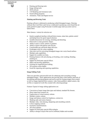 Multimedia and
Animation
Painting and Drawing tools
Image editing tools
OCR software
3-D Modeling and Animation tools
Sound editing programs
Animation, Video and Digital movies
Painting and Drawing Tools
Painting software is dedicated to producing crafted bitmapped images. Drawing
software like Corel Draw and Canvas is dedicated to producing vector based line art
easily printed to paper using Postscript or another page mark up system such as
Quick Draw.
Main features / criteria for selection are:
Intuitive graphical interface with pull down menus, status bars, palette control
and dialog boxes for quick logical selection.
Scalable dimensions for resizing, stretching and distorting.
Paint tools to create geometric shapes.
Ability to pour a colour, pattern or gradient.
Ability to paint with patterns and clip arts.
Customisable pen and brush shape and sizes.
Eyedropper tools for colour sampling.
Auto trace tool for converting bitmapped images into vector based outlines.
Multiple undo capabilities.
Support for scalable text fonts.
Painting features with anti-aliasing, air brushing, color washing, blending,
masking etc.
Support for third party special effects.
Object and layering capabilities.
Zooming for magnified pixel editing.
All common colour depths.
Good file importing and exporting capabilities.
Image Editing Tools
These are specialise and powerful tools for enhancing and re-touching existing
bitmapped images. These applications also provide many of the features and tools of
the painting and drawing programs and can be used for creating images from scratch
as well as images digitised from scanners, video frame grabbers, digital camera, clip
art files or original art work files created with a drawing package.
Features Typical of image editing applications are:
Conversion of major image data types and industry standard file formats.
Direct input from scanners etc.
Employment of virtual memory scheme.
Multiple window scheme.
Image and balance control for brightness, contrast etc.
Masking undo and restore features.
Multiple video, Anti-aliasing, sharpening and smoothing controls.
Colour mapping controls.
Geometric transformations.
All colour palettes.
Support for third party special effects plugins.
64
Ability to design in layers that can be combined, hidden and recorded.
 