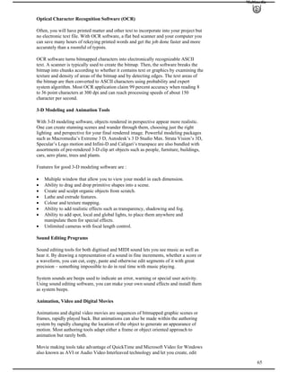 Multimedia
Optical Character Recognition Software (OCR)
Often, you will have printed matter and other text to incorporate into your project but
no electronic text file. With OCR software, a flat bed scanner and your computer you
can save many hours of rekeying printed words and get the job done faster and more
accurately than a roomful of typists.
OCR software turns bitmapped characters into electronically recognizable ASCII
text. A scanner is typically used to create the bitmap. Then, the software breaks the
bitmap into chunks according to whether it contains text or graphics by examining the
texture and density of areas of the bitmap and by detecting edges. The text areas of
the bitmap are then converted to ASCII characters using probability and expert
system algorithm. Most OCR application claim 99 percent accuracy when reading 8
to 36 point characters at 300 dpi and can reach processing speeds of about 150
character per second.
3-D Modeling and Animation Tools
With 3-D modeling software, objects rendered in perspective appear more realistic.
One can create stunning scenes and wander through them, choosing just the right
lighting and perspective for your final rendered image. Powerful modeling packages
such as Macromedia’s Extreme 3 D, Autodesk’s 3 D Studio Max. Strata Vision’s 3D,
Specular’s Logo motion and Infini-D and Caligari’s truespace are also bundled with
assortments of pre-rendered 3-D clip art objects such as people, furniture, buildings,
cars, aero plane, trees and plants.
Features for good 3-D modeling software are :
Multiple window that allow you to view your model in each dimension.
Ability to drag and drop primitive shapes into a scene.
Create and sculpt organic objects from scratch.
Lathe and extrude features.
Colour and texture mapping.
Ability to add realistic effects such as transparency, shadowing and fog.
Ability to add spot, local and global lights, to place them anywhere and
manipulate them for special effects.
Unlimited cameras with focal length control.
Sound Editing Programs
Sound editing tools for both digitised and MIDI sound lets you see music as well as
hear it. By drawing a representation of a sound in fine increments, whether a score or
a waveform, you can cut, copy, paste and otherwise edit segments of it with great
precision – something impossible to do in real time with music playing.
System sounds are beeps used to indicate an error, warning or special user activity.
Using sound editing software, you can make your own sound effects and install them
as system beeps.
Animation, Video and Digital Movies
Animations and digital video movies are sequences of bitmapped graphic scenes or
frames, rapidly played back. But animations can also be made within the authoring
system by rapidly changing the location of the object to generate an appearance of
motion. Most authoring tools adapt either a frame or object oriented approach to
animation but rarely both.
65
Movie making tools take advantage of QuickTime and Microsoft Video for Windows
also known as AVI or Audio Video Interleaved technology and let you create, edit
 