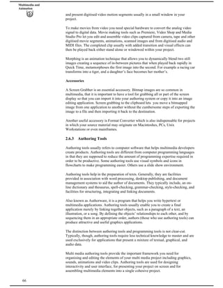Multimedia and
Animation
and present digitised video motion segments usually in a small window in your
project.
To make movies from video you need special hardware to convert the analog video
signal to digital data. Movie making tools such as Premiere, Video Shop and Media
Studio Pro let you edit and assemble video clips captured from camera, tape and other
digitised movie segments, animations, scanned images and from digitised audio and
MIDI files. The completed clip usually with added transition and visual effects can
then be played back either stand alone or windowed within your project.
Morphing is an animation technique that allows you to dynamically blend two still
images creating a sequence of in-between pictures that when played back rapidly in
Quick Time, metamorphoses the first image into the second. For example a racing car
transforms into a tiger, and a daughter’s face becomes her mother’s.
Accessories
A Screen Grabber is an essential accessory. Bitmap images are so common in
multimedia, that it is important to have a tool for grabbing all or part of the screen
display so that you can import it into your authoring system or copy it into an image
editing application. Screen grabbing to the clipboard lets you move a bitmapped
image from one application to another without the cumbersome steps of exporting the
image to a file and then importing it back to the destination.
Another useful accessory is Format Converter which is also indispensable for projects
in which your source material may originate on Macintoshes, PCs, Unix
Workstations or even mainframes.
2.6.3 Authoring Tools
Authoring tools usually refers to computer software that helps multimedia developers
create products. Authoring tools are different from computer programming languages
in that they are supposed to reduce the amount of programming expertise required in
order to be productive. Some authoring tools use visual symbols and icons in
flowcharts to make programming easier. Others use a slide show environment.
Authoring tools help in the preparation of texts. Generally, they are facilities
provided in association with word processing, desktop publishing, and document
management systems to aid the author of documents. They typically include, an on-
line dictionary and thesaurus, spell-checking, grammar-checking, style-checking, and
facilities for structuring, integrating and linking documents.
Also known as Authorware, it is a program that helps you write hypertext or
multimedia applications. Authoring tools usually enable you to create a final
application merely by linking together objects, such as a paragraph of a text, an
illustration, or a song. By defining the objects’ relationships to each other, and by
sequencing them in an appropriate order, authors (those who use authoring tools) can
produce attractive and useful graphics applications.
The distinction between authoring tools and programming tools is not clear-cut.
Typically, though, authoring tools require less technical knowledge to master and are
used exclusively for applications that present a mixture of textual, graphical, and
audio data.
66
Multi media authoring tools provide the important framework you need for
organising and editing the elements of your multi media project including graphics,
sounds, animations and video clips. Authoring tools are used for designing
interactivity and user interface, for presenting your project on screen and for
assembling multimedia elements into a single cohesive project.
 