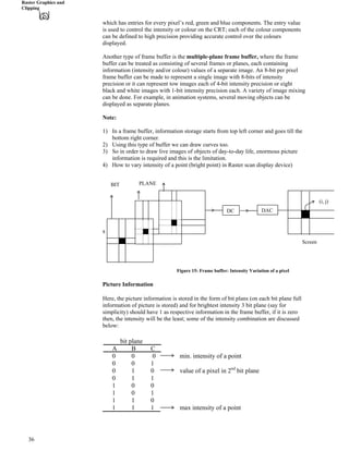Raster Graphics and
Clipping
which has entries for every pixel’s red, green and blue components. The entry value
is used to control the intensity or colour on the CRT; each of the colour components
can be defined to high precision providing accurate control over the colours
displayed.
Another type of frame buffer is the multiple-plane frame buffer, where the frame
buffer can be treated as consisting of several frames or planes, each containing
information (intensity and/or colour) values of a separate image. An 8-bit per pixel
frame buffer can be made to represent a single image with 8-bits of intensity
precision or it can represent tow images each of 4-bit intensity precision or eight
black and white images with 1-bit intensity precision each. A variety of image mixing
can be done. For example, in animation systems, several moving objects can be
displayed as separate planes.
Note:
1) In a frame buffer, information storage starts from top left corner and goes till the
bottom right corner.
2) Using this type of buffer we can draw curves too.
3) So in order to draw live images of objects of day-to-day life, enormous picture
information is required and this is the limitation.
4) How to vary intensity of a point (bright point) in Raster scan display device)
s
DC DAC
BIT PLANE
Screen
(i, j)
Figure 15: Frame buffer: Intensity Variation of a pixel
Picture Information
Here, the picture information is stored in the form of bit plans (on each bit plane full
information of picture is stored) and for brightest intensity 3 bit plane (say for
simplicity) should have 1 as respective information in the frame buffer, if it is zero
then, the intensity will be the least; some of the intensity combination are discussed
below:
bit plane
A B C
0 0 0 min. intensity of a point
0 0 1
0 1 0 value of a pixel in 2nd
bit plane
0 1 1
1 0 0
1 0 1
1 1 0
1 1 1 max intensity of a point
36
 