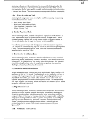 Multimedia
Authoring software provides an integrated environment for binding together the
contents of your project. Authoring systems typically include the ability to create,
edit and import specific types of data, assemble raw data into a playback sequence or
a cue sheet and provide a structured method or language for responding to user input.
2.6.4 Types of Authoring Tools
Authoring tools are grouped based on metaphor used for sequencing or organising
multimedia elements and events:
Card or Page Based Tools
Icon Based or Event Driven Tools
Time Based and Presentation Tools
Object Oriented Tools
i) Card or Page Based Tools
In these authoring systems, elements are organised as pages of a book or a stack of
cards. Thousands of pages or cards may be available in the book or stack. These
tools are best used when the bulk of your content consists of elements that can be
viewed individually, like the pages of a book or cards in a card file.
The authoring system lets you link these pages or cards into organised sequences.
You can jump on command to any page you wish in the structured navigation pattern.
Card or Page based authoring systems allow you to play the sound elements and
launch animation and digital video.
ii) Icon Based or Event Driven Tools
In these authoring systems, multimedia elements and interaction cues or events are
organised as objects in a structural framework or process. Icon – based, event driven
tools simplify the organisation of your project and typically displays flow diagrams
of activities along branching paths. In complicated navigational structures, this
charting is particularly useful during development.
iii) Time Based and Presentation Tools
In these authoring systems, elements and events are organised along a timeline, with
resolutions as high as 1/30 second. Time based tools are best used when you have a
message with a beginning and an end. Sequentially organised graphic frames are
played back at speed that, you can set. Other elements such as audio events are
triggered at a given time or location in the sequence of events. The more powerful
time based tools lets your program jump to any location in a sequence thereby adding
navigation and interactive control.
iv) Object Oriented Tools
In these authoring systems, multimedia elements and events become objects that live
in hierarchical order of parent and child relationship. Messages are passed among
these objects, ordering them to do things according to the properties or modifiers
assigned to them. In this way, for example, Jack may be programmed to wash dishes
every Friday evening and does so when he gets the message from his wife. Objects
typically take care of themselves. Send them a message and they do their thing
without external procedures and programming. Object – oriented tools are
particularly useful for games, which contain many components with many
“personality”.
67
2.6.5 Multimedia Tool Features
 