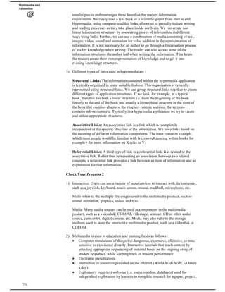 Multimedia and
Animation
smaller pieces and rearranges these based on the readers information
requirement. We rarely read a text book or a scientific paper from start to end.
Hypermedia, using computer enabled links, allows us to partially imitate writing
and reading processes as they take place inside our brain. We can create non
linear information structures by associating pieces of information in different
ways using links. Further, we can use a combination of media consisting of text,
images, video, sound and animation for value addition in the representation of
information. It is not necessary for an author to go through a linearisation process
of his/her knowledge when writing. The reader can also access some of the
information structures the author had when writing the information. This helps
the readers create their own representation of knowledge and to gel it into
existing knowledge structures.
3) Different types of links used in hypermedia are :
Structural Links: The information contained within the hypermedia application
is typically organised in some suitable fashion. This organisation is typically
represented using structural links. We can group structural links together to create
different types of application structures. If we look, for example, at a typical
book, then this has both a linear structure i.e. from the beginning of the book
linearly to the end of the book and usually a hierarchical structure in the form of
the book that contains chapters, the chapters contain sections, the sections
contains sub-sections etc. Typically in a hypermedia application we try to create
and utilize appropriate structures.
Associative Links: An associative link is a link which is completely
independent of the specific structure of the information. We have links based on
the meaning of different information components. The most common example
which most people would be familiar with is cross-referencing within books for
example - for more information on X refer to Y.
Referential Links: A third type of link is a referential link. It is related to the
associative link. Rather than representing an association between two related
concepts, a referential link provides a link between an item of information and an
explanation for that information.
Check Your Progress 2
1) Interactive: Users can use a variety of input devices to interact with the computer,
such as a joystick, keyboard, touch screen, mouse, trackball, microphone, etc.
Multi refers to the multiple file usages used in the multimedia product, such as
sound, animation, graphics, video, and text.
Media: Many media sources can be used as components in the multimedia
product, such as a videodisk, CDROM, videotape, scanner, CD or other audio
source, camcorder, digital camera, etc. Media may also refer to the storage
medium used to store the interactive multimedia product, such as a videodisk or
CDROM.
2) Multimedia is used in education and training fields as follows :
Computer simulations of things too dangerous, expensive, offensive, or time-
sensitive to experience directly. Interactive tutorials that teach content by
selecting appropriate sequencing of material based on the ongoing entry of
student responses, while keeping track of student performance.
Electronic presentations.
Instruction or resources provided on the Internet (World Wide Web; 24 hours
a day).
70
Exploratory hypertext software (i.e. encyclopedias, databases) used for
independent exploration by learners to complete research for a paper, project,
 