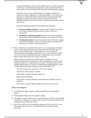 Multimedia
or product development. They may use IMM resources to collect information
on the topic or use multimedia components to create a product that blends
visual, audio or textual information for effectively communicating a message.
Education courses, skills, and knowledge are sometimes taught out of
context due to lack of application of real time examples. To overcome this,
educators are using multimedia to bring into their classrooms real-world
examples to provide a in-context framework important to learning.
Multimedia and tools like the Internet give Faculty instant access to millions
of resources.
Education training procedures fall into three general categories:
1) Instructor Support products: These are used by teachers in addition
to text books, lectures and other activities within a class room
environment.
2) Standalone or Self paced products: These are also called Computer
based training and are designed for students to use in place of a teacher.
3) Combination products: As the name implies these fall between support
and standalone products. These are used by students at the direction of
instructors or to enhance classroom activities.
3) When a conference is conducted between two or more participants at different
sites by using computer networks to transmit audio and video data, then it is
known as video conferencing. A videoconference is a set of interactive
telecommunication technologies which allow two or more locations to interact
via two-way video and audio transmissions simultaneously. It has also been
called visual collaboration and is a type of groupware.
Digital compression of audio and video streams in real time is the core
technology behind video conferencing. Codec is the hardware or software that
performs compression. Compression rates of upto 1:500 can be achieved. The
resulting digital stream of 1's and 0's is subdivided into labelled packets, which
are then transmitted through a digital network usually ISDN or IP.
The other components required for a VTC system include:
Video input: video camera or webcam
Video output: computer monitor or television
Audio input: microphones
Audio output: usually loudspeakers associated with the display device or
telephone
Data transfer: analog or digital telephone network, LAN or Internet.
Check Your Progress 3
1) Technology that makes computer capable of displaying and manipulating
pictures.
2) Bitmap graphic images and vector graphic images.
3) The graphic images are quite useful on web but because of limit to the bandwidth
of network it is necessary to compress and reduce the size of any image file, thus
compression makes faster data access.
71
4) Since, JPEG file formats has incredible compression ratio of 1:100, so we can
have better image in less size. Thus, JPEG file format is ideal for faster
downloads.
 