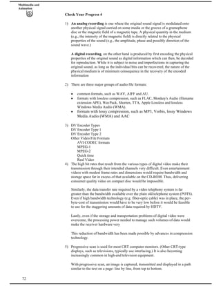 Multimedia and
Animation
Check Your Progress 4
1) An analog recording is one where the original sound signal is modulated onto
another physical signal carried on some media or the groove of a gramophone
disc or the magnetic field of a magnetic tape. A physical quantity in the medium
(e.g., the intensity of the magnetic field) is directly related to the physical
properties of the sound (e.g., the amplitude, phase and possibly direction of the
sound wave.)
A digital recording, on the other hand is produced by first encoding the physical
properties of the original sound as digital information which can then, be decoded
for reproduction. While it is subject to noise and imperfections in capturing the
original sound, as long as the individual bits can be recovered, the nature of the
physical medium is of minimum consequence in the recovery of the encoded
information
2) There are three major groups of audio file formats:
common formats, such as WAV, AIFF and AU.
formats with lossless compression, such as FLAC, Monkey's Audio (filename
extension APE), WavPack, Shorten, TTA, Apple Lossless and lossless
Windows Media Audio (WMA).
formats with lossy compression, such as MP3, Vorbis, lossy Windows
Media Audio (WMA) and AAC
3) DV Encoder Types
DV Encoder Type 1
DV Encoder Type 2
Other Video File Formats
AVI CODEC formats
MPEG-1
MPEG-2
Quick time
Real Video
4) The high bit rates that result from the various types of digital video make their
transmission through their intended channels very difficult. Even entertainment
videos with modest frame rates and dimensions would require bandwidth and
storage space far in excess of that available on the CD-ROM. Thus, delivering
consumer quality video on compact disc would be impossible.
Similarly, the data transfer rate required by a video telephony system is far
greater than the bandwidth available over the plain old telephone system (POTS).
Even if high bandwidth technology (e.g. fiber-optic cable) was in place, the per-
byte-cost of transmission would have to be very low before it would be feasible
to use for the staggering amounts of data required by HDTV.
Lastly, even if the storage and transportation problems of digital video were
overcome, the processing power needed to manage such volumes of data would
make the receiver hardware very
This reduction of bandwidth has been made possible by advances in compression
technology.
5) Progressive scan is used for most CRT computer monitors. (Other CRT-type
displays, such as televisions, typically use interlacing.) It is also becoming
increasingly common in high-end television equipment.
72
With progressive scan, an image is captured, transmitted and displayed in a path
similar to the text on a page: line by line, from top to bottom.
 