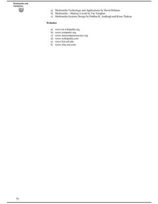 Multimedia and
Animation
a) Multimedia Technology and Applications by David Hillman
b) Multimedia – Making it work by Tay Vaughan
c) Multimedia Systems Design by Prabhat K. Andleigh and Kiran Thakrar
Websites
a) www.en.wikipedia.org
b) www.computer.org
c) www.ieeecomputersociety.org
d) www.webopedia.com
e) www.fcit.usf.edu
74
f) www.why-not.com
 