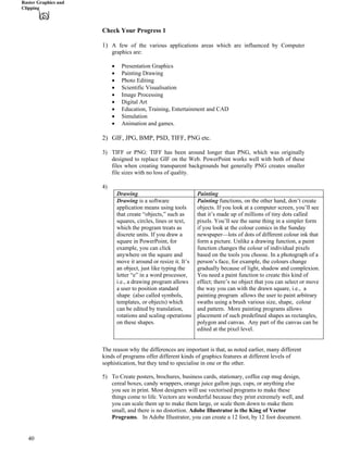 Raster Graphics and
Clipping
Check Your Progress 1
1) A few of the various applications areas which are influenced by Computer
graphics are:
‚ Presentation Graphics
‚ Painting Drawing
‚ Photo Editing
‚ Scientific Visualisation
‚ Image Processing
‚ Digital Art
‚ Education, Training, Entertainment and CAD
‚ Simulation
‚ Animation and games.
2) GIF, JPG, BMP, PSD, TIFF, PNG etc.
3) TIFF or PNG: TIFF has been around longer than PNG, which was originally
designed to replace GIF on the Web. PowerPoint works well with both of these
files when creating transparent backgrounds but generally PNG creates smaller
file sizes with no loss of quality.
4)
Drawing Painting
Painting functions, on the other hand, don’t create
objects. If you look at a computer screen, you’ll see
that it’s made up of millions of tiny dots called
pixels. You’ll see the same thing in a simpler form
if you look at the colour comics in the Sunday
newspaper—lots of dots of different colour ink that
form a picture. Unlike a drawing function, a paint
function changes the colour of individual pixels
based on the tools you choose. In a photograph of a
person’s face, for example, the colours change
gradually because of light, shadow and complexion.
You need a paint function to create this kind of
effect; there’s no object that you can select or move
the way you can with the drawn square, i.e., a
painting program allows the user to paint arbitrary
swaths using a brush various size, shape, colour
and pattern. More painting programs allows
placement of such predefined shapes as rectangles,
polygon and canvas. Any part of the canvas can be
edited at the pixel level.
Drawing is a software
application means using tools
that create “objects,” such as
squares, circles, lines or text,
which the program treats as
discrete units. If you draw a
square in PowerPoint, for
example, you can click
anywhere on the square and
move it around or resize it. It’s
an object, just like typing the
letter “e” in a word processor,
i.e., a drawing program allows
a user to position standard
shape (also called symbols,
templates, or objects) which
can be edited by translation,
rotations and scaling operations
on these shapes.
The reason why the differences are important is that, as noted earlier, many different
kinds of programs offer different kinds of graphics features at different levels of
sophistication, but they tend to specialise in one or the other.
5) To Create posters, brochures, business cards, stationary, coffee cup mug design,
cereal boxes, candy wrappers, orange juice gallon jugs, cups, or anything else
you see in print. Most designers will use vectorised programs to make these
things come to life. Vectors are wonderful because they print extremely well, and
you can scale them up to make them large, or scale them down to make them
small, and there is no distortion. Adobe Illustrator is the King of Vector
Programs. In Adobe Illustrator, you can create a 12 foot, by 12 foot document.
40
 