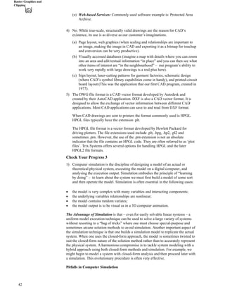 Raster Graphics and
Clipping
(e) Web-based Services: Commonly used software example is: Protected Area
Archive.
4) No. While true-scale, structurally valid drawings are the reason for CAD’s
existence, its use is as diverse as our customer’s imaginations.
(a) Page layout, web graphics (when scaling and relationships are important to
an image, making the image in CAD and exporting it as a bitmap for touchup
and conversion can be very productive).
(b) Visually accessed databases (imagine a map with details where you can zoom
into an area and edit textual information “in place” and you can then see what
other items of interest are “in the neighbourhood” – our program’s ability to
work very rapidly with large drawings is a real plus here).
(c) Sign layout, laser-cutting patterns for garment factories, schematic design
(where CAD’s symbol library capabilities come in handy), and printed-circuit
board layout (This was the application that our first CAD program, created in
1977).
5) The DWG file format is a CAD vector format developed by Autodesk and
created by their AutoCAD application. DXF is also a CAD vector format. It is
designed to allow the exchange of vector information between different CAD
applications. Most CAD applications can save to and read from DXF format.
When CAD drawings are sent to printers the format commonly used is HPGL.
HPGL files typically have the extension .plt.
The HPGL file format is a vector format developed by Hewlett Packard for
driving plotters. The file extensions used include .plt, .hpg, .hp2, .pl2 and
sometimes .prn. However, the use of the .prn extension is not an absolute
indicator that the file contains an HPGL code. They are often referred to as ‘plot
files’. Trix Systems offers several options for handling HPGL and the later
HPGL2 file formats.
Check Your Progress 3
1) Computer simulation is the discipline of designing a model of an actual or
theoretical physical system, executing the model on a digital computer, and
analysing the execution output. Simulation embodies the principle of “learning
by doing” – to learn about the system we must first build a model of some sort
and then operate the model. Simulation is often essential in the following cases:
‚ the model is very complex with many variables and interacting components;
‚ the underlying variables relationships are nonlinear;
‚ the model contains random variates;
‚ the model output is to be visual as in a 3D computer animation.
The Advantage of Simulation is that – even for easily solvable linear systems – a
uniform model execution technique can be used to solve a large variety of systems
without resorting to a “bag of tricks” where one must choose special-purpose and
sometimes arcane solution methods to avoid simulation. Another important aspect of
the simulation technique is that one builds a simulation model to replicate the actual
system. When one uses the closed-form approach, the model is sometimes twisted to
suit the closed-form nature of the solution method rather than to accurately represent
the physical system. A harmonious compromise is to tackle system modeling with a
hybrid approach using both closed-form methods and simulation. For example, we
might begin to model a system with closed-form analysis and then proceed later with
a simulation. This evolutionary procedure is often very effective.
Pitfalls in Computer Simulation
42
 