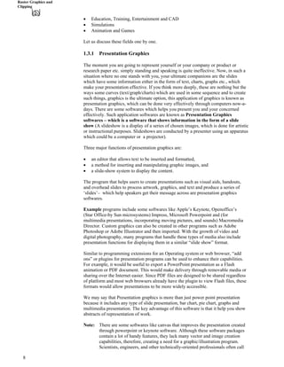 Raster Graphics and
Clipping
‚ Education, Training, Entertainment and CAD
‚ Simulations
‚ Animation and Games
Let us discuss these fields one by one.
1.3.1 Presentation Graphics
The moment you are going to represent yourself or your company or product or
research paper etc. simply standing and speaking is quite ineffective. Now, in such a
situation where no one stands with you, your ultimate companions are the slides
which have some information either in the form of text, charts, graphs etc., which
make your presentation effective. If you think more deeply, these are nothing but the
ways some curves (text/graph/charts) which are used in some sequence and to create
such things, graphics is the ultimate option, this application of graphics is known as
presentation graphics, which can be done very effectively through computers now-a-
days. There are some softwares which helps you present you and your concerned
effectively. Such application softwares are known as Presentation Graphics
softwares – which is a software that shows information in the form of a slide
show (A slideshow is a display of a series of chosen images, which is done for artistic
or instructional purposes. Slideshows are conducted by a presenter using an apparatus
which could be a computer or a projector).
Three major functions of presentation graphics are:
‚ an editor that allows text to be inserted and formatted,
‚ a method for inserting and manipulating graphic images, and
‚ a slide-show system to display the content.
The program that helps users to create presentations such as visual aids, handouts,
and overhead slides to process artwork, graphics, and text and produce a series of
‘slides’– which help speakers get their message across are presenation graphics
softwares.
Example programs include some softwares like Apple’s Keynote, Openoffice’s
(Star Office-by Sun microsystems) Impress, Microsoft Powerpoint and (for
multimedia presentations, incorporating moving pictures, and sounds) Macromedia
Director. Custom graphics can also be created in other programs such as Adobe
Photoshop or Adobe Illustrator and then imported. With the growth of video and
digital photography, many programs that handle these types of media also include
presentation functions for displaying them in a similar “slide show” format.
Similar to programming extensions for an Operating system or web browser, “add
ons” or plugins for presentation programs can be used to enhance their capabilities.
For example, it would be useful to export a PowerPoint presentation as a Flash
animation or PDF document. This would make delivery through removable media or
sharing over the Internet easier. Since PDF files are designed to be shared regardless
of platform and most web browsers already have the plugin to view Flash files, these
formats would allow presentations to be more widely accessible.
We may say that Presentation graphics is more than just power point presentation
because it includes any type of slide presentation, bar chart, pie chart, graphs and
multimedia presentation. The key advantage of this software is that it help you show
abstracts of representation of work.
Note: There are some softwares like canvas that improves the presentation created
through powerpoint or keynote software. Although these software packages
contain a lot of handy features, they lack many vector and image creation
capabilities, therefore, creating a need for a graphic/illustration program.
Scientists, engineers, and other technically-oriented professionals often call
8
 