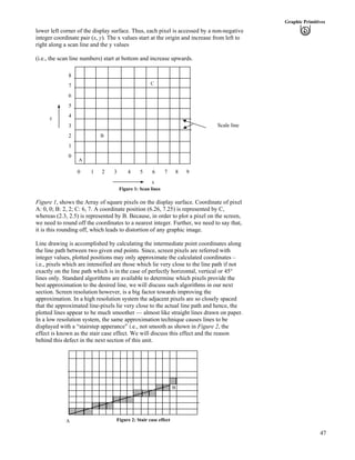 47
Graphic Primitives
lower left corner of the display surface. Thus, each pixel is accessed by a non-negative
integer coordinate pair (x, y). The x values start at the origin and increase from left to
right along a scan line and the y values
(i.e., the scan line numbers) start at bottom and increase upwards.
x
C
B
A
0 1 2 3 4 5 6 7 8 9
8
7
6
5
4
3
2
1
0
y
Scale line
Figure 1: Scan lines
Figure 1, shows the Array of square pixels on the display surface. Coordinate of pixel
A: 0, 0; B: 2, 2; C: 6, 7. A coordinate position (6.26, 7.25) is represented by C,
whereas (2.3, 2.5) is represented by B. Because, in order to plot a pixel on the screen,
we need to round off the coordinates to a nearest integer. Further, we need to say that,
it is this rounding off, which leads to distortion of any graphic image.
Line drawing is accomplished by calculating the intermediate point coordinates along
the line path between two given end points. Since, screen pixels are referred with
integer values, plotted positions may only approximate the calculated coordinates –
i.e., pixels which are intensified are those which lie very close to the line path if not
exactly on the line path which is in the case of perfectly horizontal, vertical or 45°
lines only. Standard algorithms are available to determine which pixels provide the
best approximation to the desired line, we will discuss such algorithms in our next
section. Screen resolution however, is a big factor towards improving the
approximation. In a high resolution system the adjacent pixels are so closely spaced
that the approximated line-pixels lie very close to the actual line path and hence, the
plotted lines appear to be much smoother — almost like straight lines drawn on paper.
In a low resolution system, the same approximation technique causes lines to be
displayed with a “stairstep apperance” i.e., not smooth as shown in Figure 2, the
effect is known as the stair case effect. We will discuss this effect and the reason
behind this defect in the next section of this unit.
B
Figure 2: Stair case effectA
 
