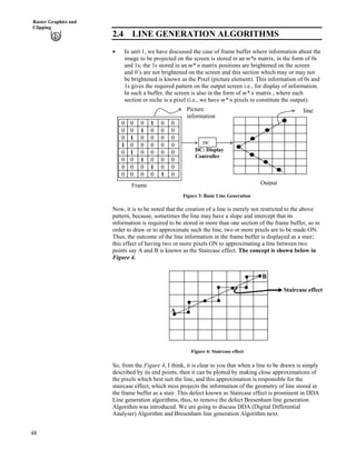 48
Raster Graphics and
Clipping
2.4 LINE GENERATION ALGORITHMS
‚ In unit 1, we have discussed the case of frame buffer where information about the
image to be projected on the screen is stored in an m*n matrix, in the form of 0s
and 1s; the 1s stored in an m* n matrix positions are brightened on the screen
and 0’s are not brightened on the screen and this section which may or may not
be brightened is known as the Pixel (picture element). This information of 0s and
1s gives the required pattern on the output screen i.e., for display of information.
In such a buffer, the screen is also in the form of m* n matrix , where each
section or niche is a pixel (i.e., we have m* n pixels to constitute the output).
DC: Display
Controller
0 0 0 1 0 0
0 0 1 0 0 0
0 1 0 0 0 0
1 0 0 0 0 0
0 1 0 0 0 0
0 0 1 0 0 0
0 0 0 1 0 0
0 0 0 0 1 0
Frame Output
linePicture
information
DC
Figure 3: Basic Line Generation
Now, it is to be noted that the creation of a line is merely not restricted to the above
pattern, because, sometimes the line may have a slope and intercept that its
information is required to be stored in more than one section of the frame buffer, so in
order to draw or to approximate such the line, two or more pixels are to be made ON.
Thus, the outcome of the line information in the frame buffer is displayed as a stair;
this effect of having two or more pixels ON to approximating a line between two
points say A and B is known as the Staircase effect. The concept is shown below in
Figure 4.
A
B
Staircase effect
Figure 4: Staircase effect
So, from the Figure 4, I think, it is clear to you that when a line to be drawn is simply
described by its end points, then it can be plotted by making close approximations of
the pixels which best suit the line, and this approximation is responsible for the
staircase effect, which miss projects the information of the geometry of line stored in
the frame buffer as a stair. This defect known as Staircase effect is prominent in DDA
Line generation algorithms, thus, to remove the defect Bresenham line generation
Algorithm was introduced. We are going to discuss DDA (Digital Differential
Analyser) Algorithm and Bresenham line generation Algorithm next.
 