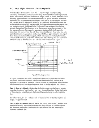 49
Graphic Primitives
2.4.1 DDA (Digital Differential Analyser) Algorithm
From the above discussion we know that a Line drawing is accomplished by
calculating intermediate point coordinates along the line path between two given end
points. Since screen pixels are referred with integer values, or plotted positions, which
may only approximate the calculated coordinates – i.e., pixels which are intensified
are those which lie very close to the line path if not exactly on the line path which in
this case are perfectly horizontal, vertical or 45° lines only. Standard algorithms are
available to determine which pixels provide the best approximation to the desired line,
one such algorithm is the DDA (Digital Differential Analyser) algorithm. Before
going to the details of the algorithm, let us discuss some general appearances of the
line segment, because the respective appearance decides which pixels are to be
intensified. It is also obvious that only those pixels that lie very close to the line path
are to be intensified because they are the ones which best approximate the line. Apart
from the exact situation of the line path, which in this case are perfectly horizontal,
vertical or 45° lines (i.e., slope zero, infinite, one) only. We may also face a situation
where the slope of the line is > 1 or < 1.Which is the case shown in Figure 5.
Horizontal Span: line 1
Horizontal Span: line 2
Vertical Span :line 1
Vertical Span: line 2
end points
line 2
line 1
Figure 5: DDA line generation
In Figure 5, there are two lines. Line 1 (slope<1) and line 2 (slope>1). Now let us
discuss the general mechanism of construction of these two lines with the DDA
algorithm. As the slope of the line is a crucial factor in its construction, let us consider
the algorithm in two cases depending on the slope of the line whether it is > 1 or < 1.
Case 1: slope (m) of line is < 1 (i.e., line 1): In this case to plot the line we have to
move the direction of pixel in x by 1 unit every time and then hunt for the pixel value
of the y direction which best suits the line and lighten that pixel in order to plot the
line.
So, in Case 1 i.e., 0 < m < 1 where x is to be increased then by 1 unit every time and
proper y is approximated.
Case 2: slope (m) of line is > 1 (i.e., line 2) if m > 1 i.e., case of line 2, then the most
appropriate strategy would be to move towards the y direction by 1 unit every time
and determine the pixel in x direction which best suits the line and get that pixel
lightened to plot the line.
 