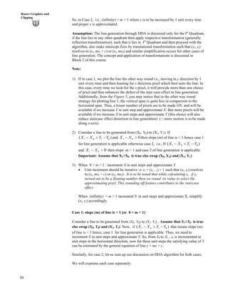 50
Raster Graphics and
Clipping
So, in Case 2, i.e., (infinity) > m > 1 where y is to be increased by 1 unit every time
and proper x is approximated.
Assumption: The line generation through DDA is discussed only for the Ist
Quadrant,
if the line lies in any other quadrant then apply respective transformation (generally
reflection transformation), such that it lies in Ist
Quadrant and then proceed with the
algorithm, also make intercept Zero by translational transformation such that (xi, yi)
resolves to (xi, mxi + c) or (xi, mxi) and similar simplification occurs for other cases of
line generation. The concept and application of transformations is discussed in
Block 2 of this course.
Note:
1) If in case 1, we plot the line the other way round i.e., moving in y direction by 1
unit every time and then hunting for x direction pixel which best suits the line. In
this case, every time we look for the x pixel, it will provide more than one choice
of pixel and thus enhances the defect of the stair case effect in line generation.
Additionally, from the Figure 5, you may notice that in the other way round
strategy for plotting line 1, the vertical span is quite less in comparison to the
horizontal span. Thus, a lesser number of pixels are to be made ON, and will be
available if we increase Y in unit step and approximate X. But more pixels will be
available if we increase X in unit steps and approximate Y (this choice will also
reduce staircase effect distortion in line generation) (9more motion is to be made
along x-axis).
2) Consider a line to be generated from (X0, Y0) to (X1, Y1). If
)( 0101 YYXX /@/ and 001 @/ XX then slope (m) of line is < 1 hence case 1
for line generation is applicable otherwise case 2, i.e., If ( )0101 YYXX />/
and then slope m > 1 and case 2 of line generation is applicable.001 @/ XX
Important: Assume that X1>X0 is true else swap (X0, Y0) and (X1, Y1)
3) When 0 < m < 1 : increment X in unit steps and approximate Y
‚ Unit increment should be iterative µ xi = (xi – 1) + 1 such that (xi, yi) resolves
to (xi, mxi + c) or (xi, mxi) . It is to be noted that while calculating yi , if yi
turned out to be a floating number then we round its value to select the
approximating pixel. This rounding off feature contributes to the staircase
effect.
When (infinity) > m > 1 increment Y in unit steps and approximate X, simplify
(xi, yi) accordingly.
Case 1: slope (m) of line is < 1 (or 0 < m < 1)
Consider a line to be generated from (X0, Y0) to (X1, Y1) , Assume that X1>X0 is true
else swap (X0, Y0) and (X1, Y1). Now, if ( )0101 YYXX /@/ that means slope (m)
of line is < 1 hence, case 1 for line generation is applicable. Thus, we need to
increment X in unit steps and approximate Y. So, from X0 to X1 , xi is incremented in
unit steps in the horizontal direction, now for these unit steps the satisfying value of Y
can be estimated by the general equation of line y = mx + c.
Similarly, for case 2, let us sum up our discussion on DDA algorithm for both cases.
We will examine each case separately.
 