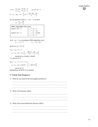 53
Graphic Primitives
µ m = 1 0
1 0
9 4 5
9 2 7
y y
x x
/ /
? ?
/ /
i.e., 0 < m < 1
C = y1 – mx1 = 9 –
5
9
7
· =
63 45 18
7 7
/
?
So, by equation of line ( y = mx + c) we have
y =
5 18
7 7
x -
DDA Algorithm Two case:
Case 1: m < 1 xi + 1 = xi + 1
yi + 1 = yi + m
Case 2: m > 1 xi + 1 = xi + (1/m)
yi + 1 = yi + 1
As 0 < m < 1 so according to DDA algorithm case 1
xi + 1 = xi + 1 yi + 1 = yi + m
given (x0, y0) = (2, 4)
1) x1 = x0 + 1 = 3
y1 = y0 + m =
5
4
7
- =
28 5 33 5
4
7 7
-
? ?
7
put pixel (x0, round y, colour)
i.e., put on (3, 5)
2) x2 = x1 + 1 = 3 + 1 = 4
y2 = y1 + m = (33/7) +
5
7
= 38/7=5
5
7
put on (4, 5)
Similarly go on till (9, 9) is reached.
- Check Your Progress 1
1) What do you mean by the term graphic primitives?
………………………………………………………………………………………
………………………………………………………………………………………
………………………………………………………………………………………
2) What is the Staircase effect?
………………………………………………………………………………………
………………………………………………………………………………………
………………………………………………………………………………………
3) What is the reason behind the Staircase effect?
………………………………………………………………………………………
………………………………………………………………………………………
………………………………………………………………………………………
 
