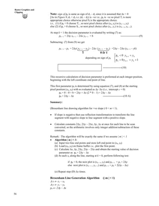 56
Raster Graphics and
Clipping
Note: sign of pk is same as sign of d1 – d2 since it is assumed that Fx > 0
[As in Figure 9, d1 < d2 i.e. (d1 – d2) is –ve i.e., pk is –ve so pixel Ti is more
appropriate choice otherwise pixel Si is the appropriate choice.
i.e., (1) if pk < 0 choose Ti , so next pixel choice after (xk, yk) is (xk + 1, yk)
else (2) if pk > 0 choose Si , so next pixel choice after (xk , yk ) is (xk + 1, yk + 1).
At step k + 1 the decision parameter is evaluated by writing (7) as:
pk + 1 = 2Fy xk + 1 – 2Fx yk + 1 + b ---------------------(9)
Subtracting (7) from (9) we get
pk + 1 – pk = 2Fy( xk + 1 – xk ) – 2Fx ( yk + 1 – yk ) =2Fy – 2Fx (yk + 1 – yk)
depending on sign of pk È
É
Ç
-?@
?>
-
-
10p
0p
1
1
kkk
kkk
yy
yy
1 0 or 1
---------------------(10)pk + 1 = pk + 2Fy – 2Fx (yk + 1 – yk)
This recursive calculation of decision parameter is preformed at each integer position,
beginning with the left coordinate end point of line.
This first parameter p0 is determined by using equation (7), and (8) at the starting
pixel position (x0, y0) with m evaluated as Fy /Fx (i.e., intercept c = 0)
p0 = 0 – 0 + b = 2Fy + Fx (2 * 0 – 1) = 2Fy – Fx
p0 = 2Fy – Fx -----------------------(10 A)
Summary:
(Bresenham line drawing algorithm for +ve slope ( 0 < m < 1).
‚ If slope is negative then use reflection transformation to transform the line
segment with negative slope to line segment with a positive slope.
‚ Calculate constants 2Fy, 2Fy – 2Fx, Fy, Fx at once for each line to be scan
converted, so the arithmetic involves only integer addition/subtraction of these
constants.
Remark : The algorithm will be exactly the same if we assume | m | < 1
‚ Algorithm | m | < 1:
(a) Input two line end points and store left end point in (x0, y0)
(b) Load (x0, y0) on frame buffer i.e., plot the first point.
(c) Calculate Fx, Fy, 2Fy, 2Fy – 2Fx and obtain the starting value of decision
parameter as p0 = 2Fy – Fx
(d) At each xk along the line, starting at k = 0, perform following test:
if pk < 0, the next plot is (xk + 1, yk) and pk + 1 = pk + 2Fy
else next plot is (xk + 1 , yk + 1) and pk + 1 = pk + 2(Fy – Fx)
(e) Repeat step (D) Fx times.
Bresenham Line Generation Algorithm (| m | < 1)
F x « x1 – x0
F y « y1 – y0
p0 « 2Fy – Fx
 