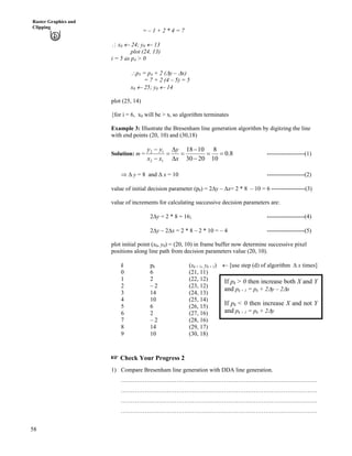 58
Raster Graphics and
Clipping
= – 1 + 2 * 4 = 7
^ x0 « 24; y0 « 13
plot (24, 13)
i = 5 as p4 > 0
^p5 = p4 + 2 (Fy – Fx)
= 7 + 2 (4 – 5) = 5
x0 « 25; y0 « 14
plot (25, 14)
{for i = 6, x0 will be > xi so algorithm terminates
Example 3: Illustrate the Bresenham line generation algorithm by digitzing the line
with end points (20, 10) and (30,18)
Solution: m = 8.0
10
8
2030
1018
12
12
??
/
/
?
F
F
?
/
/
x
y
xx
yy
-------------------(1)
µ F y = 8 and F x = 10 -------------------(2)
value of initial decision parameter (p0) = 2Fy – Fx= 2 * 8 – 10 = 6 -----------------(3)
value of increments for calculating successive decision parameters are:
2Fy = 2 * 8 = 16; -------------------(4)
2Fy – 2Fx = 2 * 8 – 2 * 10 = – 4 -------------------(5)
plot initial point (x0, y0) = (20, 10) in frame buffer now determine successive pixel
positions along line path from decision parameters value (20, 10).
k pk (xk + 1, yk + 1) « [use step (d) of algorithm F x times]
0 6 (21, 11)
1 2 (22, 12)
2 – 2 (23, 12)
3 14 (24, 13)
4 10 (25, 14)
5 6 (26, 15)
6 2 (27, 16)
7 – 2 (28, 16)
If pk > 0 then increase both X and Y
and pk + 1 = pk + 2Fy – 2Fx
If pk < 0 then increase X and not Y
and pk + 1 = pk + 2Fy
8 14 (29, 17)
9 10 (30, 18)
- Check Your Progress 2
1) Compare Bresenham line generation with DDA line generation.
………………………………………………………………………………………
………………………………………………………………………………………
………………………………………………………………………………………
………………………………………………………………………………………
 