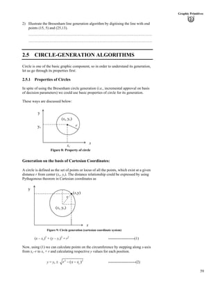 59
Graphic Primitives
2) Illustrate the Bresenham line generation algorithm by digitising the line with end
points (15, 5) and (25,13).
………………………………………………………………………………………
………………………………………………………………………………………
2.5 CIRCLE-GENERATION ALGORITHMS
Circle is one of the basic graphic component, so in order to understand its generation,
let us go through its properties first:
2.5.1 Properties of Circles
In spite of using the Bresenham circle generation (i.e., incremental approval on basis
of decision parameters) we could use basic properties of circle for its generation.
These ways are discussed below:
y
r
(xc, yc)
xc
Figure 8: Property of circle
x
yc
Generation on the basis of Cartesian Coordinates:
A circle is defined as the set of points or locus of all the points, which exist at a given
distance r from center (xc, yc). The distance relationship could be expressed by using
Pythagonous theorem in Cartesian coordinates as
y
r
(x,y)
(xc, yc)
x
Figure 9: Circle generation (cartesian coordinate system)
(x – xc)2
+ (y – yc)2
= r2
---------------------(1)
Now, using (1) we can calculate points on the circumference by stepping along x-axis
from xc–r to xc + r and calculating respective y values for each position.
y = yc ‒ 2
( cr x x/ / 2
) ----------------------(2)
 
