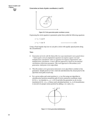 60
Raster Graphics and
Clipping
Generation on basis of polar coordinates (r and s)
r
(xc, yc)
s
(x, y)
Figure 10: Circle generation (polar coordinate system)
Expressing the circle equation in parametric polar form yields the following equations
x = xc + r cos s
y = yc + r sin s --------------------------(3)
Using a fixed angular step size we can plot a circle with equally spaced points along
the circumference.
Note:
‚ Generation of circle with the help of the two ways mentioned is not a good choice
both require a lot of computation equation (2) requires square root and
multiplication calculations where as equation (3) requires trigonometric and
multiplication calculations. A more efficient approach is based on incremental
calculations of decision parameter. One such approach is Bresenham circle
generation. (mid point circle algorithm).
9
‚ This Bresenham circle generation (mid point circle algorithm) is similar to line
generation. Sample pixels at Unit x intervals and determine the closest pixel to the
specified circle path at each step.
‚ For a given radius and center position (x, y,) we first setup our algorithm to
calculate pixel position around the path of circle centered at coordinate origin
(0, 0) i.e., we translate (xc, yc) › (0, 0) and after the generation we do inverse
translation (0, 0) › (xc, yc) hence each calculated position (x, y) of circumference
is moved to its proper screen position by adding xc to x and yc to y.
x
y (o, r)
Figure 11: Circle generation (initialisation)
 