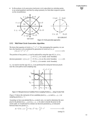 61
Graphic Primitives
‚ In Bresenham circle generation (mid point circle algorithm) we calculate points
in an octant/quadrant, and then by using symmetry we find other respective points
on the circumference.
QUADRANT
OCTANT
Figure 12: Circle generation approaches
(– y, x)
(– y, – x)
(– x,y) (x,–y)
(y,–x)
(y, x)
(x, y)(– x, y)
VIII
VII
VI
V IV
III
II
I
(x,-y)(–x, –y)
(x,y)(–x,y)
2.5.2 Mid Point Circle Generation Algorithm
We know that equation of circle is x2
+ y2
= r2
. By rearranging this equation, we can
have the function, to be considered for generation of circle as fc (x, y).
fc (x, y) = x2
+ y2
– r2
--------------(1)
The position of any point (x, y) can be analysed by using the sign of fc (x, y) i.e.,
decision parameter › fc (x, y) = ---------(2)
Í
Ì
Í
Ë
Ê
@
?
>
boundarycircleoutsideis),(if0
boundarycircletheonis),(if0
boundarycircleinsideis),(if0
yx
yx
yx
i.e., we need to test the sign of fc (x, y) are performed for mid point between pixels
near the circle path at each sampling step.
xk xk + 1 xk + 2
Yk
Yk – 1 mid
point
x2
+ y2
– r2
= 0
Figure 13: Mid point between Candidate Pixel at sampling Position xk + 1 along Circular Path
Figure 13 shows the mid point of two candidate pixel (xk + 1, yk) and (xk +1, yk – 1) at
sampling position xk + 1.
Assuming we have just plotted the (xk, yk) pixel, now, we need to determine the next
pixel to be plotted at (xk + 1, yk) or (xk +1, yk – 1). In order to decide the pixel on the
circles path, we would need to evaluate our decision parameter pk at mid point
between these two pixels i.e.,
pk = fc (xk + 1, yk –
2
1
) = (xk + 1)2
+ (yk –
2
1
)2
– r2
----------------------(3)
(using (1)
 
