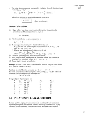 63
Graphic Primitives
‚ The initial decision parameter is obtained by evaluating the circle function at start
position (x0, y0) = (0, r)
i.e., p0 = fc (1, r –
2
1
) = 1 + (r –
2
1
)
2
– r2
=
4
5
– r (using 1)
If radius r is specified as an integer then we can round p0 to
(for r as an integer).
p0 = l – r
Midpoint Circle Algorithm
(a) Input radius r and circle, center (xc, yc) and obtain the first point on the
circumference of the circle centered on origin as
(x0, y0) = (0, r)
(b) Calculate initial value of decision parameter as
p0 =
4
5
– r ~ 1 – r
(c) At each xk position starting at k = 0 perform following test.
1) If pk < 0 then next point along the circle centered on (0, 0) is (xk + 1, yk)
and pk + 1 = pk + 2xk + 1 + 1
2) Else the next point along circle is (xk + 1, yk – 1) and
pk + 1 = pk + 2xk + 1 – 2yk – 1
where 2xk + 1 =2(xk +1) = 2xk + 2 and 2yk – 1= 2(yk – 1) =2yk – 2
(d) Determine symmetry points in the other seven octants.
(e) Move each calculated pixel position (x, y) onto the circular path centered on
(xc, yc) and plot coordinate values x = x + xc , y = y + yc
(f) Repeat step (c) through (e) until x y.
Example 4: Given a circle radius r = 10 determine positions along the circle octants
in 1st
Quadrant from x = 0 to x = y.
Solution: An initial decision parameter p0 = 1 – r = 1 – 10 = – 9
For circle centered on coordinate origin the initial point (x0, y0) = (0, 10) and initial
increment for calculating decision parameter are:
2x0 = 0, 2y0 = 20
U
k pk (xk + 1, yk – 1) 2xk + 1 2yk – 1
sing mid point algorithm point are:
0 – 9 (1, 10) 2 20
1 – 6 (2, 10) 4 20
2 – 1 (3, 10) 6 20
3 6 (4, 9) 8 18
4 – 3 (5, 9) 10 18
5 8 (6, 8) 12 16
6 5 (7, 7) 14 14
2.6 POLYGON FILLING ALGORITHM
In many graphics displays, it becomes necessary to distinguish between various
regions by filling them with different colour or at least by different shades of gray.
There are various methods of filling a closed region with a specified colour or
 