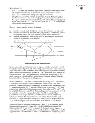65
Graphic Primitives
Here, in Figure 15,
‚ yk, yk – 1,….. › are scan lines from top to bottom (value of y at top or scan line at
top has maximum value and the scan line at bottom has minimum y value).
‚ xk, xk + 1…..›are consecutive pixels on a scan line i.e., (xk,yk),
(xk+1,yk ),…………µ a sea of pixels for scan lines yk, yk – 1, yk – 2, ….., yi and for
the chosen scan line we find pixels satisfying the condition as mentioned above.
‚ For a given scan line, let us assume that it intersects edges of the given polygonal
region at the points P1, P2, …, Pk. Sort these points P1, P2, …, Pk in terms of the
X-coordinates in increasing order.
Now, for a chosen scan line there are three cases:
(a) Scan line passes through the edges in between shown by point a in Figure 16.
(b) Scan line passes through the vertex of the polygon whose neighbouring vertices
lie completely on one side of the scan line (point b, point c in Figure 16).
(c) Scan line passes through some bottom vertex of polygon whose neighbouring
vertices lie on both sides of the scan line.
1
pt.b
xj+ 1
xj
pt. c
middle y scanline
max y scanline
1” 2” 3”
432
2¦1¦
pt.a
yj
y scanline
min y scanline
Figure 16: Cases for scan line polygon filling
In case a, i.e., when a scan line intersects an edge at a point but not a vertex point of
the edge (as in case of point 1, 2, 3, 4) then that point of intersection is considered as a
single point and it is taken as ON/OFF point depending on the requirement. Therefore,
in this case the intersection points are taken as 1234. Colour of the pixels between the
intersection points 1 and 2 is replaced with the filling colour but the colour of the
pixels between the points 2 and 3 are left unchanged. Again the colour of the pixels
between 3 and 4 are changed by the filling colour.
In case b and c, case c i.e., when a scan line intersects an edge E1 at a vertex V1 i.e.,
a vertex point of the edge E1 whose y coordinate is greater (or less ) than the y
coordinate values of the other two vertex points V2 and V3 where, for example, edge
E1 has end vertex points V1, V2 and edge E2 having end vertex points V1, V3. That
is the vertices V2 and V3 will lie either completely above V1 or both V2 and V3 will
lie completely below the vertex V1. In this case, the point of intersection, i.e., E1, will
be counted two times. For example, the vertices 1¦ and 2¦ are such that their
y-coordinate values are grater than the y-coordinate values of their neighbouring
vertices and therefore they are counted twice.1¦1¦ 2¦2¦ i.e. the colour of the pixels
between 1¦, 1¦ is replaced with the filling colour but the colour of the pixels between
1¦ , 2¦ is left unchanged. Again the colour of the pixels between 2¦, 2¦ is changed.
Assume that the scan line passes through a vertex point V1 of the polygonal region
having neighbouring vertices V0 and V2., i.e. let E1 and E2 be two edges of the
polygon so that V0, V1 and V1, V2 be respectively their end vertices. Suppose we
assume that the vertex V1 is such that the y-coordinate for the neighbouring vertex V0
is grater than the y-coordinate for V1 but the y-coordinate for the neighbouring vertex
 