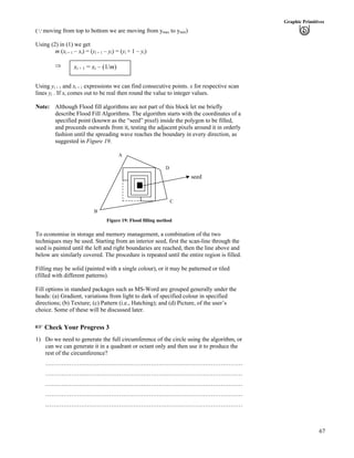 67
Graphic Primitives
(9moving from top to bottom we are moving from ymax to ymin)
Using (2) in (1) we get
m (xi + 1 – xi) = (yi + 1 – yi) = (yi + 1 – yi)
xi + 1 = xi – (1/m)µ
Using yi + 1 and xi + 1 expressions we can find consecutive points. x for respective scan
lines yi . If xi comes out to be real then round the value to integer values.
Note: Although Flood fill algorithms are not part of this block let me briefly
describe Flood Fill Algorithms. The algorithm starts with the coordinates of a
specified point (known as the “seed” pixel) inside the polygon to be filled,
and proceeds outwards from it, testing the adjacent pixels around it in orderly
fashion until the spreading wave reaches the boundary in every direction, as
suggested in Figure 19.
C
D
A
seed
B
Figure 19: Flood filling method
To economise in storage and memory management, a combination of the two
techniques may be used. Starting from an interior seed, first the scan-line through the
seed is painted until the left and right boundaries are reached, then the line above and
below are similarly covered. The procedure is repeated until the entire region is filled.
Filling may be solid (painted with a single colour), or it may be patterned or tiled
(filled with different patterns).
Fill options in standard packages such as MS-Word are grouped generally under the
heads: (a) Gradient, variations from light to dark of specified colour in specified
directions; (b) Texture; (c) Pattern (i.e., Hatching); and (d) Picture, of the user’s
choice. Some of these will be discussed later.
- Check Your Progress 3
1) Do we need to generate the full circumference of the circle using the algorithm, or
can we can generate it in a quadrant or octant only and then use it to produce the
rest of the circumference?
………………………………………………………………………………………
………………………………………………………………………………………
………………………………………………………………………………………
………………………………………………………………………………………
………………………………………………………………………………………
 