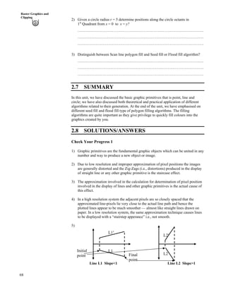 68
Raster Graphics and
Clipping
2) Given a circle radius r = 5 determine positions along the circle octants in
1st
Quadrant from x = 0 to x = y?
………………………………………………………………………………………
………………………………………………………………………………………
………………………………………………………………………………………
3) Distinguish between Scan line polygon fill and Seed fill or Flood fill algorithm?
………………………………………………………………………………………
………………………………………………………………………………………
………………………………………………………………………………………
2.7 SUMMARY
In this unit, we have discussed the basic graphic primitives that is point, line and
circle; we have also discussed both theoretical and practical application of different
algorithms related to their generation. At the end of the unit, we have emphasised on
different seed fill and flood fill type of polygon filling algorithms. The filling
algorithms are quite important as they give privilege to quickly fill colours into the
graphics created by you.
2.8 SOLUTIONS/ANSWERS
Check Your Progress 1
1) Graphic primitives are the fundamental graphic objects which can be united in any
number and way to produce a new object or image.
2) Due to low resolution and improper approximation of pixel positions the images
are generally distorted and the Zig-Zags (i.e., distortions) produced in the display
of straight line or any other graphic primitive is the staircase effect.
3) The approximation involved in the calculation for determination of pixel position
involved in the display of lines and other graphic primitives is the actual cause of
this effect.
4) In a high resolution system the adjacent pixels are so closely spaced that the
approximated line-pixels lie very close to the actual line path and hence the
plotted lines appear to be much smoother — almost like straight lines drawn on
paper. In a low resolution system, the same approximation technique causes lines
to be displayed with a “stairstep apperance” i.e., not smooth.
5)
Final
point
Initial
point
L1¦
L1
Line L2 Slope>1
L2¦
L2
Line L1 Slope<1
 