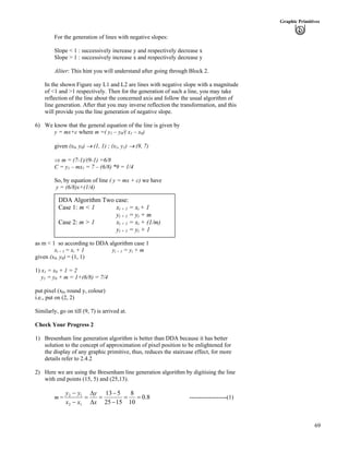 69
Graphic Primitives
For the generation of lines with negative slopes:
Slope < 1 : successively increase y and respectively decrease x
Slope > 1 : successively increase x and respectively decrease y
Aliter: This hint you will understand after going through Block 2.
In the shown Figure say L1 and L2 are lines with negative slope with a magnitude
of <1 and >1 respectively. Then for the generation of such a line, you may take
reflection of the line about the concerned axis and follow the usual algorithm of
line generation. After that you may inverse reflection the transformation, and this
will provide you the line generation of negative slope.
6) We know that the general equation of the line is given by
y = mx+c where m =( y1 – y0/( x1 – x0)
given (x0, y0) › (1, 1) ; (x1, y1) › (9, 7)
µ m = (7-1)/(9-1) =6/8
C = y1 – mx1 = 7 – (6/8) *9 = 1/4
So, by equation of line ( y = mx + c) we have
y = (6/8)x+(1/4)
DDA Algorithm Two case:
Case 1: m < 1 xi + 1 = xi + 1
yi + 1 = yi + m
Case 2: m > 1 xi + 1 = xi + (1/m)
yi + 1 = yi + 1
as m < 1 so according to DDA algorithm case 1
xi + 1 = xi + 1 yi + 1 = yi + m
given (x0, y0) = (1, 1)
1) x1 = x0 + 1 = 2
y1 = y0 + m = 1+(6/8) = 7/4
put pixel (x0, round y, colour)
i.e., put on (2, 2)
Similarly, go on till (9, 7) is arrived at.
Check Your Progress 2
1) Bresenham line generation algorithm is better than DDA because it has better
solution to the concept of approximation of pixel position to be enlightened for
the display of any graphic primitive, thus, reduces the staircase effect, for more
details refer to 2.4.2
2) Here we are using the Bresenham line generation algorithm by digitising the line
with end points (15, 5) and (25,13).
m = 8.0
10
8
1525
513
12
12
??
/
/
?
F
F
?
/
/
x
y
xx
yy
-------------------(1)
 